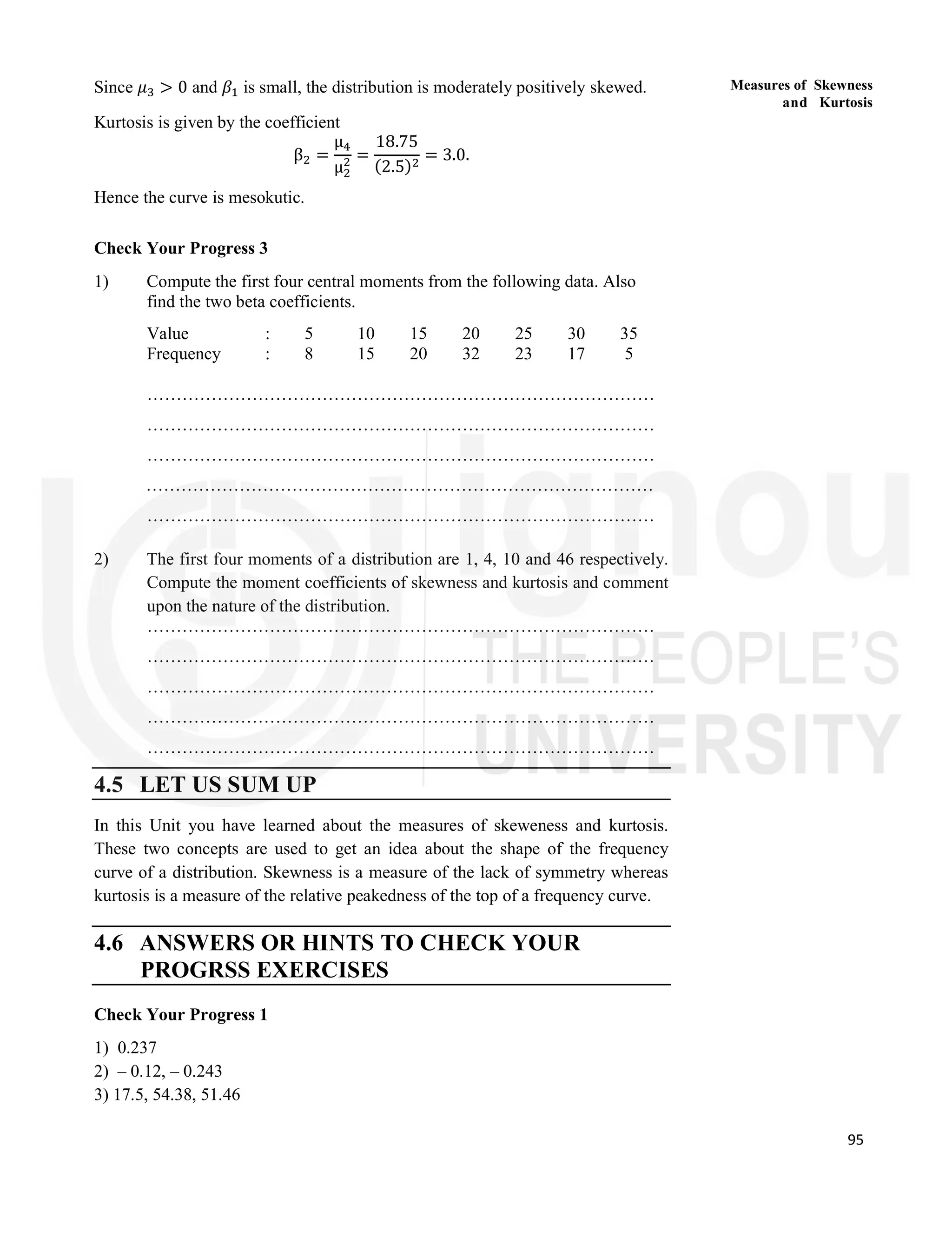 95
Measures of Skewness
and Kurtosis
Since 𝜇 > 0 and 𝛽 is small, the distribution is moderately positively skewed.
Kurtosis is given by the coefficient
β =
μ
μ
=
18.75
(2.5)
= 3.0.
Hence the curve is mesokutic.
Check Your Progress 3
1) Compute the first four central moments from the following data. Also
find the two beta coefficients.
Value : 5 10 15 20 25 30 35
Frequency : 8 15 20 32 23 17 5
……………………………………………………………………………
……………………………………………………………………………
……………………………………………………………………………
……………………………………………………………………………
……………………………………………………………………………
2) The first four moments of a distribution are 1, 4, 10 and 46 respectively.
Compute the moment coefficients of skewness and kurtosis and comment
upon the nature of the distribution.
……………………………………………………………………………
……………………………………………………………………………
……………………………………………………………………………
……………………………………………………………………………
……………………………………………………………………………
4.5 LET US SUM UP
In this Unit you have learned about the measures of skeweness and kurtosis.
These two concepts are used to get an idea about the shape of the frequency
curve of a distribution. Skewness is a measure of the lack of symmetry whereas
kurtosis is a measure of the relative peakedness of the top of a frequency curve.
4.6 ANSWERS OR HINTS TO CHECK YOUR
PROGRSS EXERCISES
Check Your Progress 1
1) 0.237
2) – 0.12, – 0.243
3) 17.5, 54.38, 51.46
 
