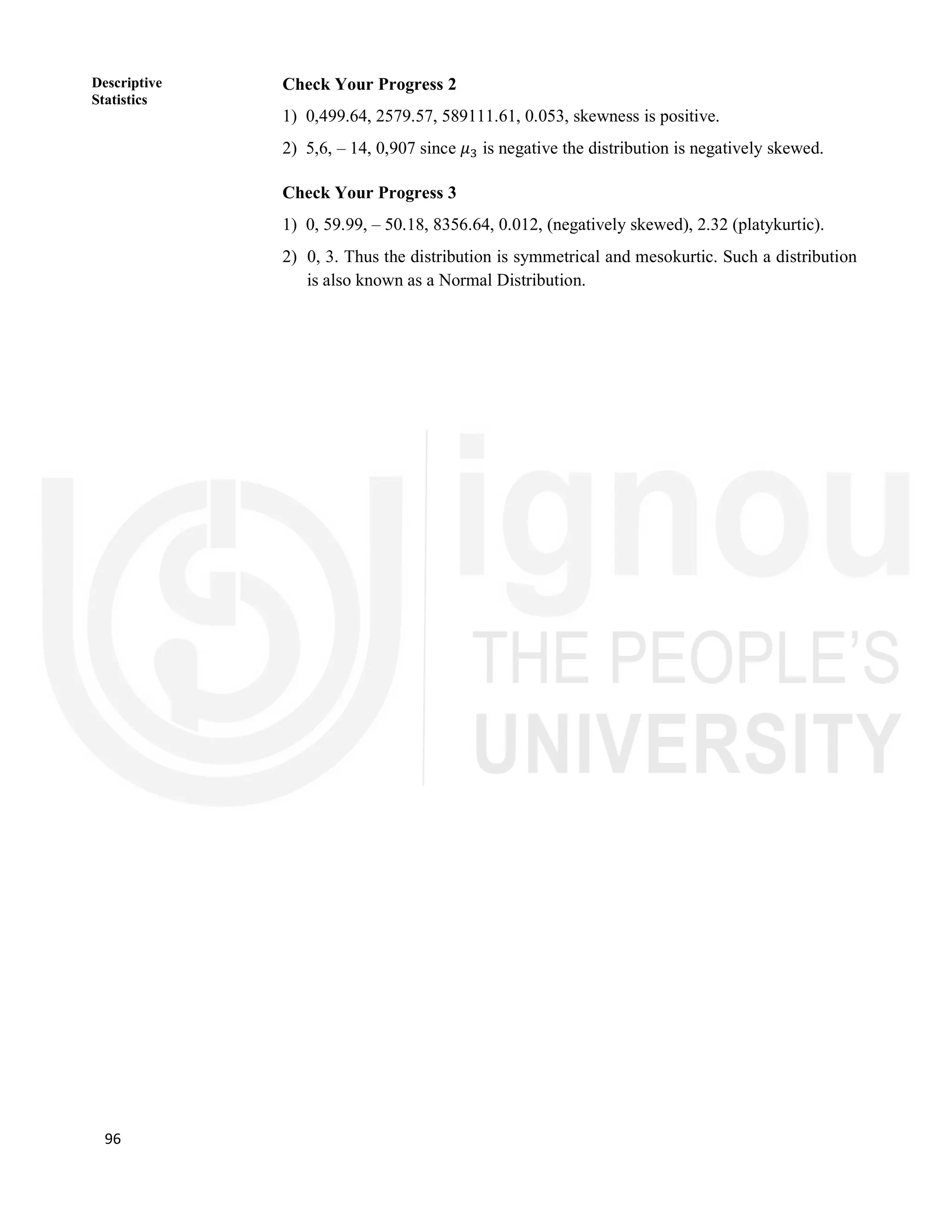 96
Descriptive
Statistics
Check Your Progress 2
1) 0,499.64, 2579.57, 589111.61, 0.053, skewness is positive.
2) 5,6, – 14, 0,907 since 𝜇 is negative the distribution is negatively skewed.
Check Your Progress 3
1) 0, 59.99, – 50.18, 8356.64, 0.012, (negatively skewed), 2.32 (platykurtic).
2) 0, 3. Thus the distribution is symmetrical and mesokurtic. Such a distribution
is also known as a Normal Distribution.
 