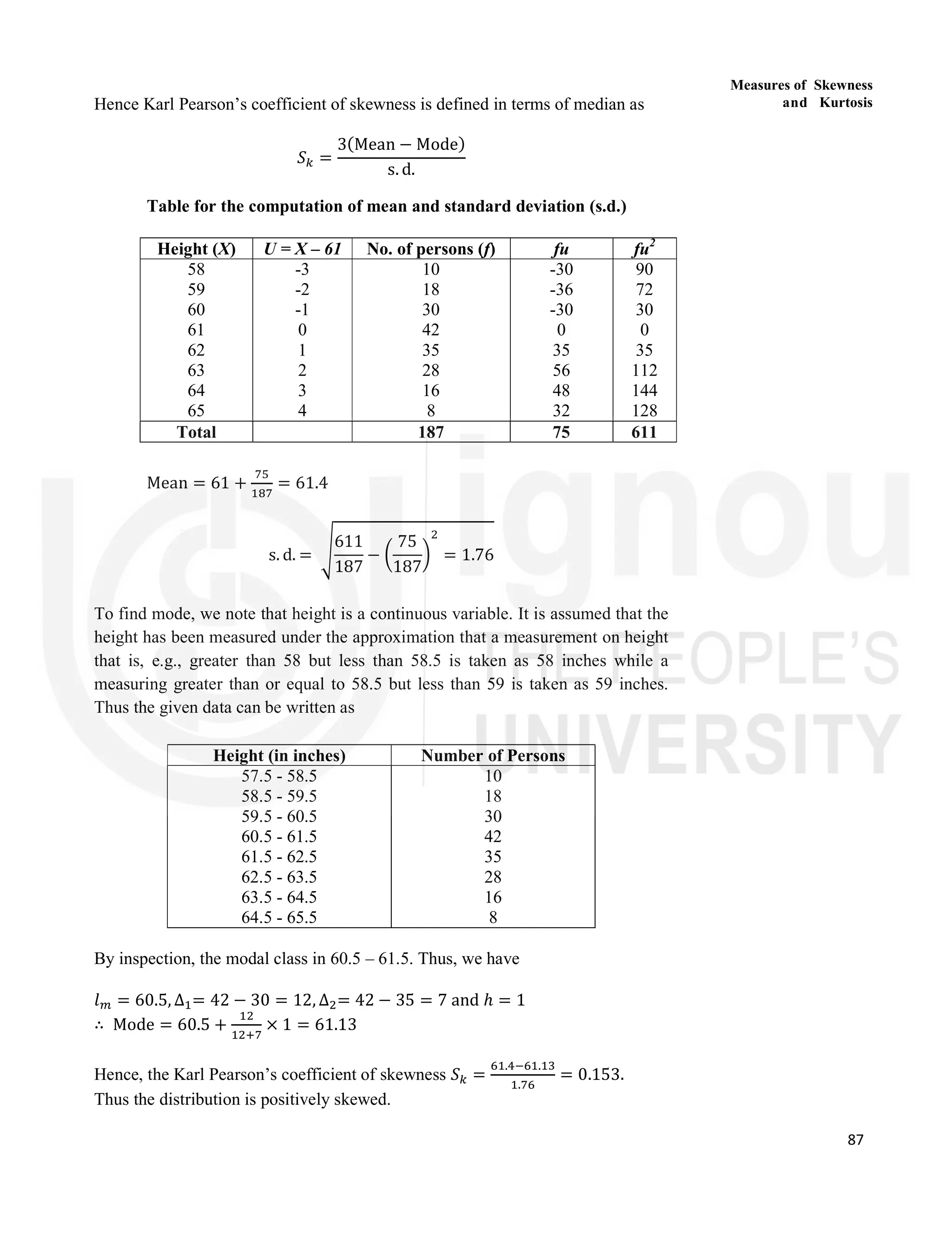 87
Measures of Skewness
and Kurtosis
Hence Karl Pearson’s coefficient of skewness is defined in terms of median as
𝑆 =
3(Mean − Mode)
s. d.
Table for the computation of mean and standard deviation (s.d.)
Height (X) U = X – 61 No. of persons (f) fu fu2
58
59
60
61
62
63
64
65
-3
-2
-1
0
1
2
3
4
10
18
30
42
35
28
16
8
-30
-36
-30
0
35
56
48
32
90
72
30
0
35
112
144
128
Total 187 75 611
Mean = 61 + = 61.4
s. d. =
611
187
−
75
187
= 1.76
To find mode, we note that height is a continuous variable. It is assumed that the
height has been measured under the approximation that a measurement on height
that is, e.g., greater than 58 but less than 58.5 is taken as 58 inches while a
measuring greater than or equal to 58.5 but less than 59 is taken as 59 inches.
Thus the given data can be written as
Height (in inches) Number of Persons
57.5 - 58.5
58.5 - 59.5
59.5 - 60.5
60.5 - 61.5
61.5 - 62.5
62.5 - 63.5
63.5 - 64.5
64.5 - 65.5
10
18
30
42
35
28
16
8
By inspection, the modal class in 60.5 – 61.5. Thus, we have
𝑙 = 60.5, ∆ = 42 − 30 = 12, ∆ = 42 − 35 = 7 and ℎ = 1
∴ Mode = 60.5 + × 1 = 61.13
Hence, the Karl Pearson’s coefficient of skewness 𝑆 =
. .
.
= 0.153.
Thus the distribution is positively skewed.
 