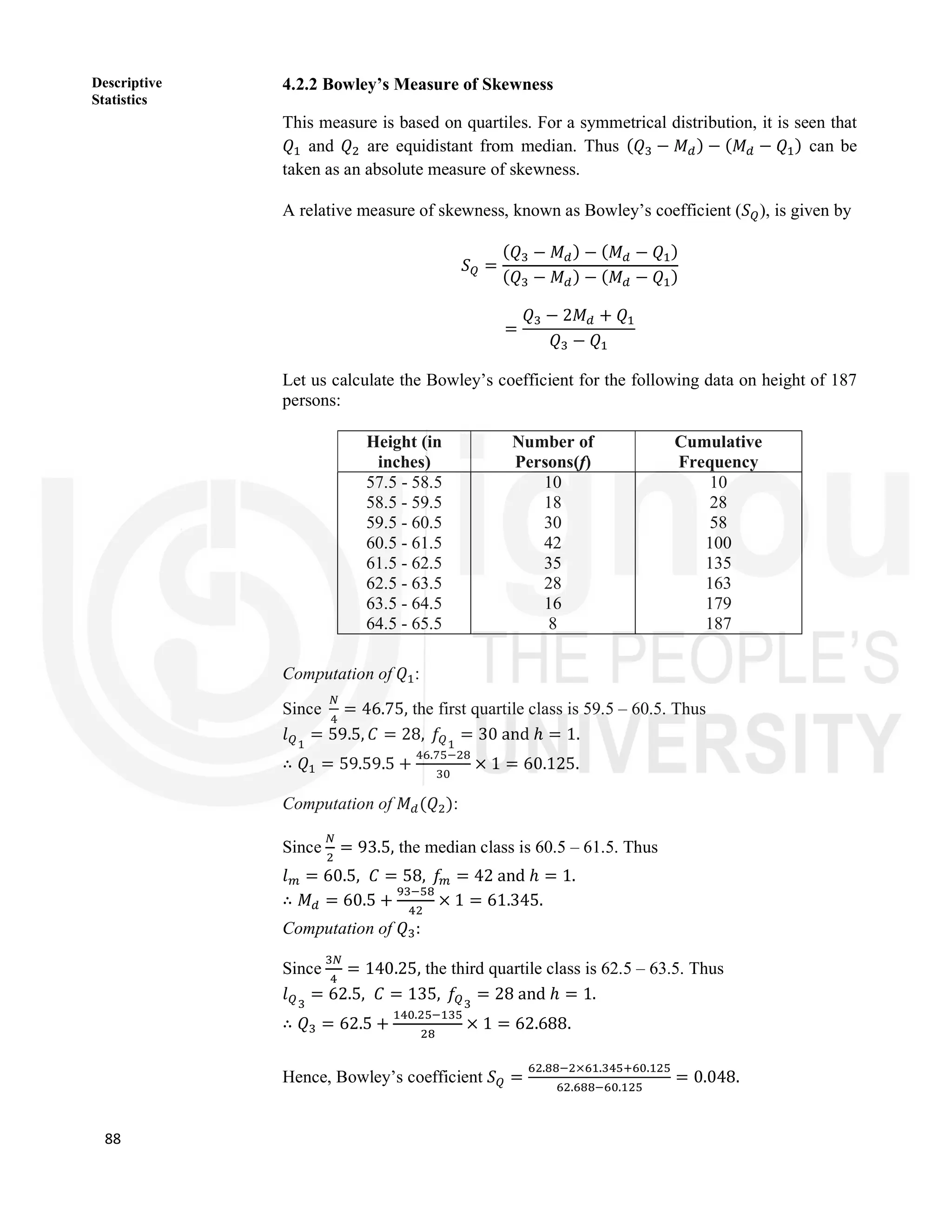 88
Descriptive
Statistics
4.2.2 Bowley’s Measure of Skewness
This measure is based on quartiles. For a symmetrical distribution, it is seen that
𝑄 and 𝑄 are equidistant from median. Thus (𝑄 − 𝑀 ) − (𝑀 − 𝑄 ) can be
taken as an absolute measure of skewness.
A relative measure of skewness, known as Bowley’s coefficient (𝑆 ), is given by
𝑆 =
(𝑄 − 𝑀 ) − (𝑀 − 𝑄 )
(𝑄 − 𝑀 ) − (𝑀 − 𝑄 )
=
𝑄 − 2𝑀 + 𝑄
𝑄 − 𝑄
Let us calculate the Bowley’s coefficient for the following data on height of 187
persons:
Height (in
inches)
Number of
Persons(f)
Cumulative
Frequency
57.5 - 58.5
58.5 - 59.5
59.5 - 60.5
60.5 - 61.5
61.5 - 62.5
62.5 - 63.5
63.5 - 64.5
64.5 - 65.5
10
18
30
42
35
28
16
8
10
28
58
100
135
163
179
187
Computation of 𝑄 :
Since = 46.75, the first quartile class is 59.5 – 60.5. Thus
𝑙 = 59.5, 𝐶 = 28, 𝑓 = 30 and ℎ = 1.
∴ 𝑄 = 59.59.5 +
.
× 1 = 60.125.
Computation of 𝑀 (𝑄 ):
Since = 93.5, the median class is 60.5 – 61.5. Thus
𝑙 = 60.5, 𝐶 = 58, 𝑓 = 42 and ℎ = 1.
∴ 𝑀 = 60.5 + × 1 = 61.345.
Computation of 𝑄 :
Since = 140.25, the third quartile class is 62.5 – 63.5. Thus
𝑙 = 62.5, 𝐶 = 135, 𝑓 = 28 and ℎ = 1.
∴ 𝑄 = 62.5 +
.
× 1 = 62.688.
Hence, Bowley’s coefficient 𝑆 =
. × . .
. .
= 0.048.
 