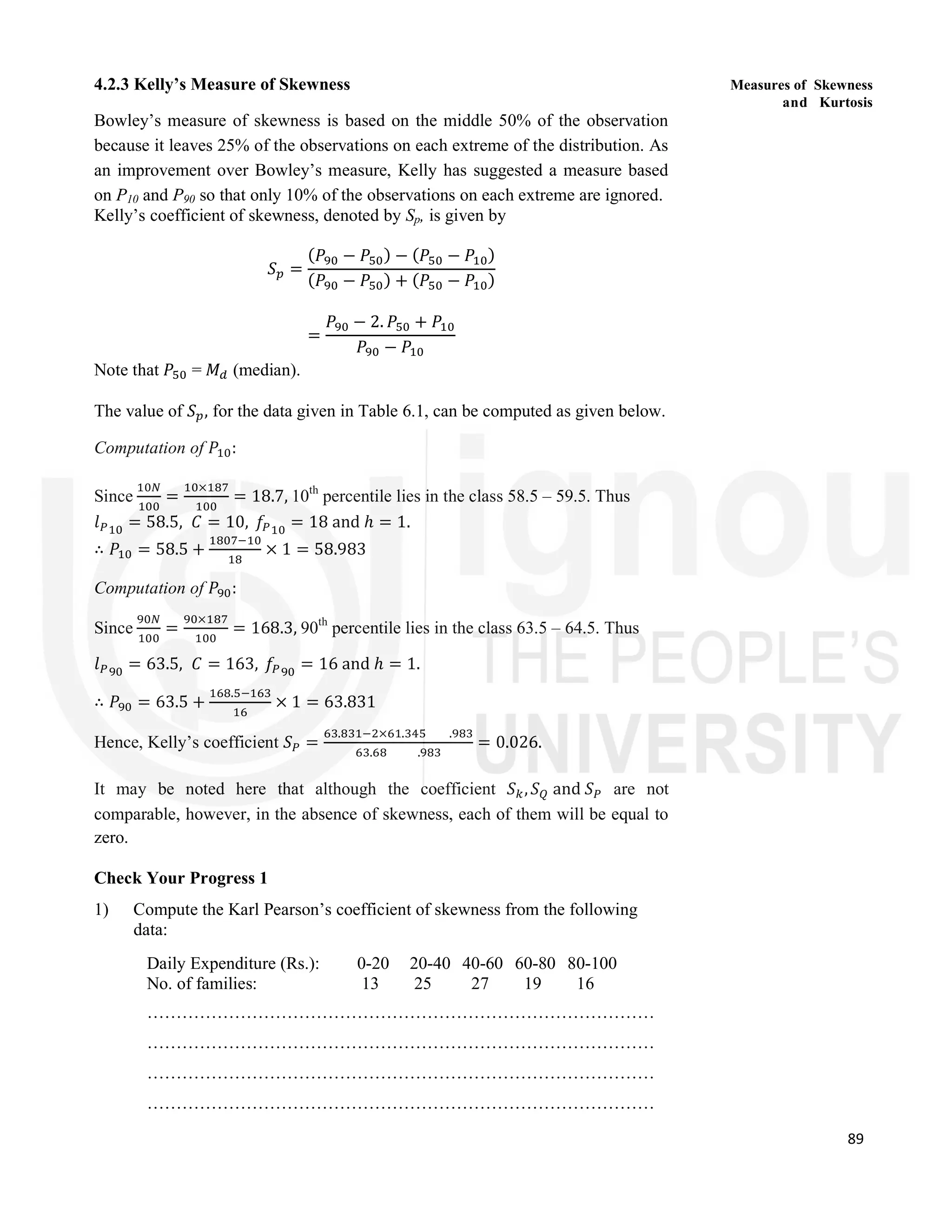 89
Measures of Skewness
and Kurtosis
4.2.3 Kelly’s Measure of Skewness
Bowley’s measure of skewness is based on the middle 50% of the observation
because it leaves 25% of the observations on each extreme of the distribution. As
an improvement over Bowley’s measure, Kelly has suggested a measure based
on P10 and P90 so that only 10% of the observations on each extreme are ignored.
Kelly’s coefficient of skewness, denoted by Sp, is given by
𝑆 =
(𝑃 − 𝑃 ) − (𝑃 − 𝑃 )
(𝑃 − 𝑃 ) + (𝑃 − 𝑃 )
=
𝑃 − 2. 𝑃 + 𝑃
𝑃 − 𝑃
Note that 𝑃 = 𝑀 (median).
The value of 𝑆 , for the data given in Table 6.1, can be computed as given below.
Computation of 𝑃 :
Since =
×
= 18.7, 10th
percentile lies in the class 58.5 – 59.5. Thus
𝑙 = 58.5, 𝐶 = 10, 𝑓 = 18 and ℎ = 1.
∴ 𝑃 = 58.5 + × 1 = 58.983
Computation of 𝑃 :
Since =
×
= 168.3, 90th
percentile lies in the class 63.5 – 64.5. Thus
𝑙 = 63.5, 𝐶 = 163, 𝑓 = 16 and ℎ = 1.
∴ 𝑃 = 63.5 +
.
× 1 = 63.831
Hence, Kelly’s coefficient 𝑆 =
. × . .
. .
= 0.026.
It may be noted here that although the coefficient 𝑆 ,𝑆 and 𝑆 are not
comparable, however, in the absence of skewness, each of them will be equal to
zero.
Check Your Progress 1
1) Compute the Karl Pearson’s coefficient of skewness from the following
data:
Daily Expenditure (Rs.): 0-20 20-40 40-60 60-80 80-100
No. of families: 13 25 27 19 16
……………………………………………………………………………
……………………………………………………………………………
……………………………………………………………………………
……………………………………………………………………………
 