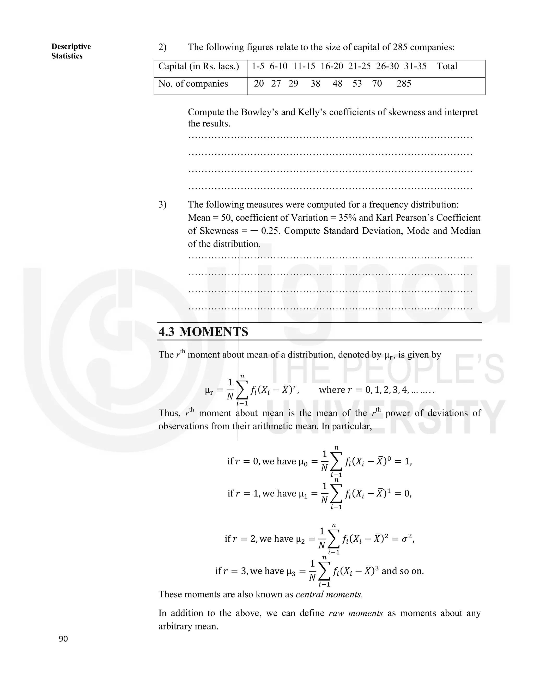 90
Descriptive
Statistics
2) The following figures relate to the size of capital of 285 companies:
Compute the Bowley’s and Kelly’s coefficients of skewness and interpret
the results.
……………………………………………………………………………
……………………………………………………………………………
……………………………………………………………………………
……………………………………………………………………………
3) The following measures were computed for a frequency distribution:
Mean = 50, coefficient of Variation = 35% and Karl Pearson’s Coefficient
of Skewness = ─ 0.25. Compute Standard Deviation, Mode and Median
of the distribution.
……………………………………………………………………………
……………………………………………………………………………
……………………………………………………………………………
……………………………………………………………………………
4.3 MOMENTS
The rth
moment about mean of a distribution, denoted by μ , is given by
μ =
1
𝑁
𝑓 (𝑋 − 𝑋) , where 𝑟 = 0, 1, 2, 3, 4, … … . .
Thus, rth
moment about mean is the mean of the rth
power of deviations of
observations from their arithmetic mean. In particular,
if 𝑟 = 0, we have μ =
1
𝑁
𝑓(𝑋 − 𝑋) = 1,
if 𝑟 = 1, we have μ =
1
𝑁
𝑓(𝑋 − 𝑋) = 0,
if 𝑟 = 2, we have μ =
1
𝑁
𝑓 (𝑋 − 𝑋) = 𝜎 ,
if 𝑟 = 3, we have μ =
1
𝑁
𝑓 (𝑋 − 𝑋) and so on.
These moments are also known as central moments.
In addition to the above, we can define raw moments as moments about any
arbitrary mean.
Capital (in Rs. lacs.) 1-5 6-10 11-15 16-20 21-25 26-30 31-35 Total
No. of companies 20 27 29 38 48 53 70 285
 