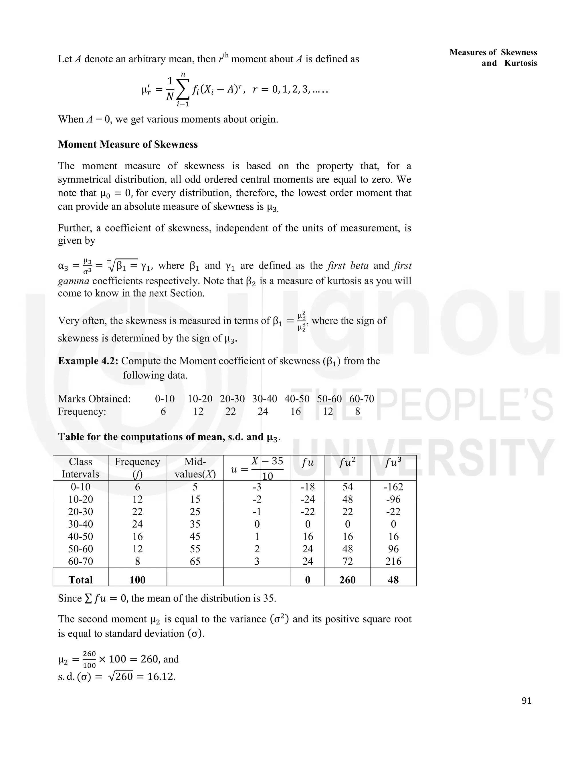 91
Measures of Skewness
and Kurtosis
Let A denote an arbitrary mean, then rth
moment about A is defined as
μ =
1
𝑁
𝑓 (𝑋 − 𝐴) , 𝑟 = 0, 1, 2, 3, … . .
When A = 0, we get various moments about origin.
Moment Measure of Skewness
The moment measure of skewness is based on the property that, for a
symmetrical distribution, all odd ordered central moments are equal to zero. We
note that μ = 0, for every distribution, therefore, the lowest order moment that
can provide an absolute measure of skewness is μ .
Further, a coefficient of skewness, independent of the units of measurement, is
given by
α = = β =
±
γ , where β and γ are defined as the first beta and first
gamma coefficients respectively. Note that β is a measure of kurtosis as you will
come to know in the next Section.
Very often, the skewness is measured in terms of β = , where the sign of
skewness is determined by the sign of μ .
Example 4.2: Compute the Moment coefficient of skewness (β ) from the
following data.
Marks Obtained: 0-10 10-20 20-30 30-40 40-50 50-60 60-70
Frequency: 6 12 22 24 16 12 8
Table for the computations of mean, s.d. and 𝛍𝟑.
Class
Intervals
Frequency
(f)
Mid-
values(X) 𝑢 =
𝑋 − 35
10
𝑓𝑢 𝑓𝑢 𝑓𝑢
0-10
10-20
20-30
30-40
40-50
50-60
60-70
6
12
22
24
16
12
8
5
15
25
35
45
55
65
-3
-2
-1
0
1
2
3
-18
-24
-22
0
16
24
24
54
48
22
0
16
48
72
-162
-96
-22
0
16
96
216
Total 100 0 260 48
Since ∑ 𝑓𝑢 = 0, the mean of the distribution is 35.
The second moment μ is equal to the variance (σ ) and its positive square root
is equal to standard deviation (σ).
μ = × 100 = 260, and
s. d. (σ) = √260 = 16.12.
 