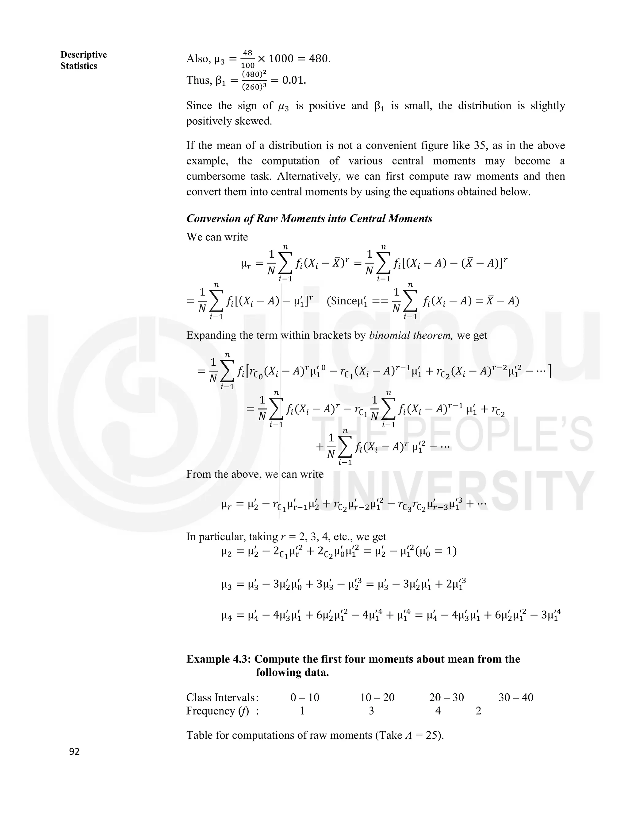 92
Descriptive
Statistics
Also, μ = × 1000 = 480.
Thus, β =
( )
( )
= 0.01.
Since the sign of 𝜇 is positive and β is small, the distribution is slightly
positively skewed.
If the mean of a distribution is not a convenient figure like 35, as in the above
example, the computation of various central moments may become a
cumbersome task. Alternatively, we can first compute raw moments and then
convert them into central moments by using the equations obtained below.
Conversion of Raw Moments into Central Moments
We can write
μ =
1
𝑁
𝑓 (𝑋 − 𝑋) =
1
𝑁
𝑓 [(𝑋 − 𝐴) − (𝑋 − 𝐴)]
=
1
𝑁
𝑓 [(𝑋 − 𝐴) − μ ] (Sinceμ ==
1
𝑁
𝑓 (𝑋 − 𝐴) = 𝑋 − 𝐴)
Expanding the term within brackets by binomial theorem, we get
=
1
𝑁
𝑓 𝑟∁ (𝑋 − 𝐴) μ − 𝑟∁ (𝑋 − 𝐴) μ + 𝑟∁ (𝑋 − 𝐴) μ − ⋯
=
1
𝑁
𝑓 (𝑋 − 𝐴) − 𝑟∁
1
𝑁
𝑓 (𝑋 − 𝐴) μ + 𝑟∁
+
1
𝑁
𝑓 (𝑋 − 𝐴) μ − ⋯
From the above, we can write
μ = μ − 𝑟∁ μ μ + 𝑟∁ μ μ − 𝑟∁ 𝑟∁ μ μ + ⋯
In particular, taking r = 2, 3, 4, etc., we get
μ = μ − 2∁ μ + 2∁ μ μ = μ − μ (μ = 1)
μ = μ − 3μ μ + 3μ − μ = μ − 3μ μ + 2μ
μ = μ − 4μ μ + 6μ μ − 4μ + μ = μ − 4μ μ + 6μ μ − 3μ
Example 4.3: Compute the first four moments about mean from the
following data.
Class Intervals: 0 – 10 10 – 20 20 – 30 30 – 40
Frequency (f) : 1 3 4 2
Table for computations of raw moments (Take A = 25).
 