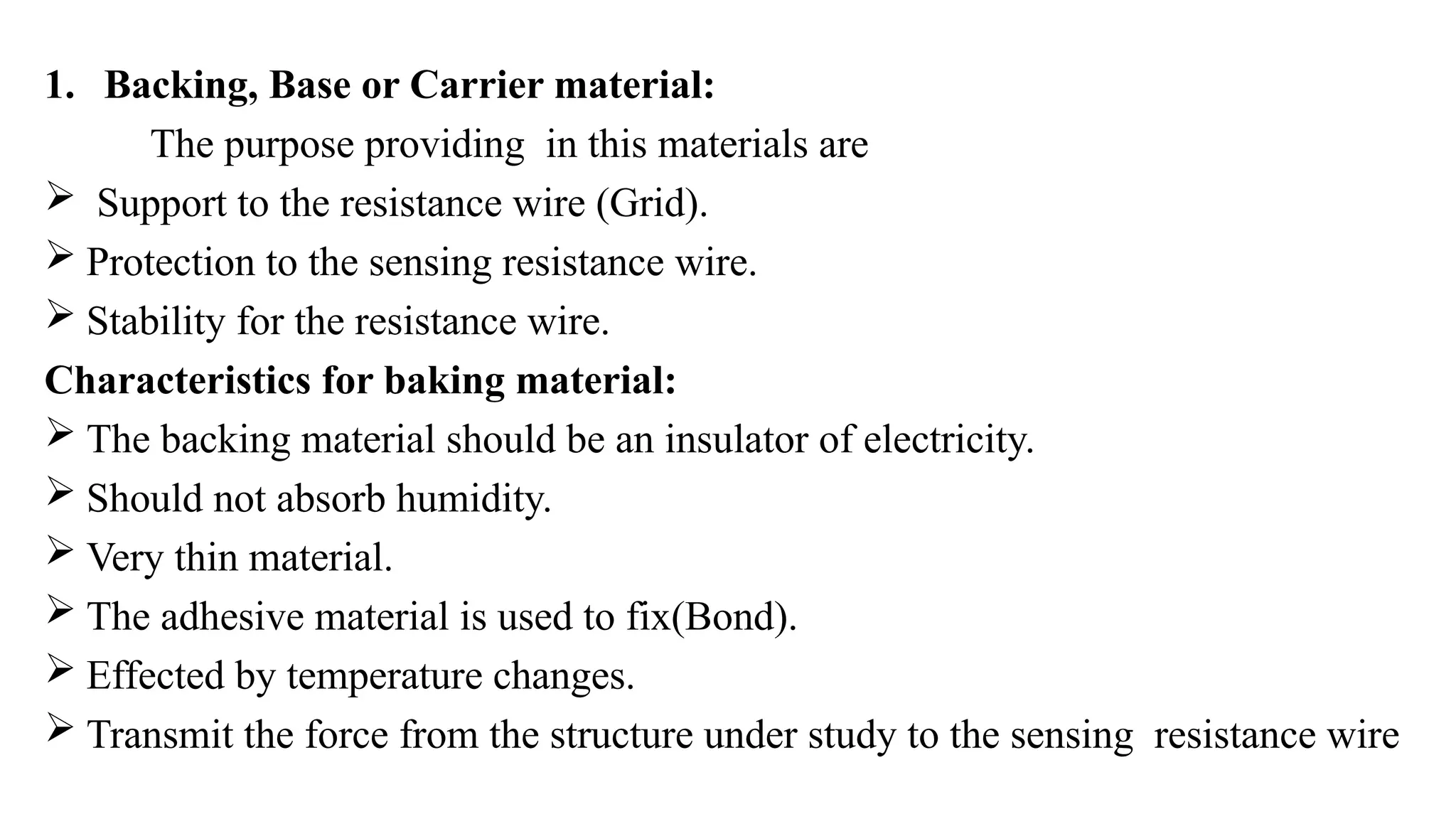 1. Backing, Base or Carrier material:
The purpose providing in this materials are
 Support to the resistance wire (Grid).
 Protection to the sensing resistance wire.
 Stability for the resistance wire.
Characteristics for baking material:
 The backing material should be an insulator of electricity.
 Should not absorb humidity.
 Very thin material.
 The adhesive material is used to fix(Bond).
 Effected by temperature changes.
 Transmit the force from the structure under study to the sensing resistance wire
 