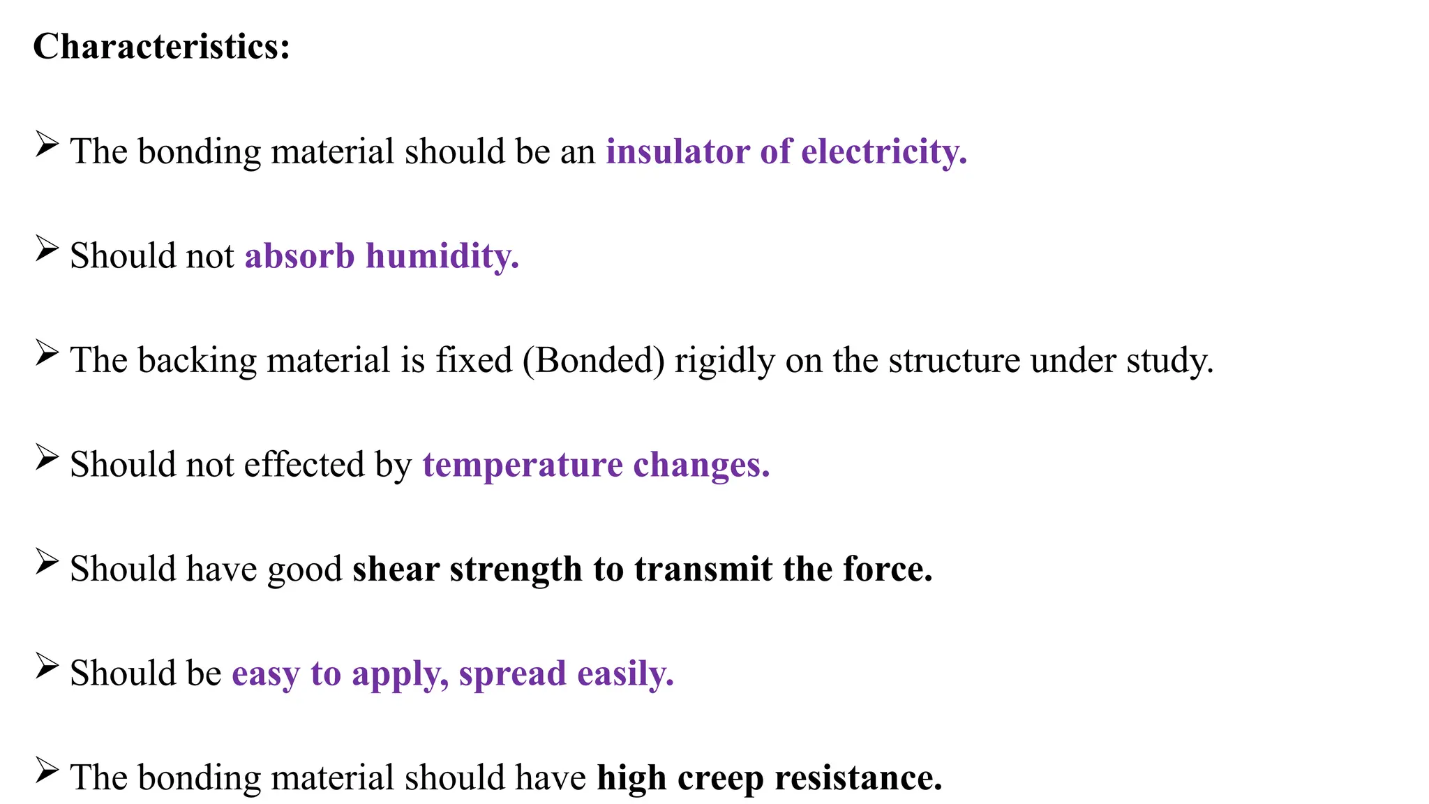 Characteristics:
 The bonding material should be an insulator of electricity.
 Should not absorb humidity.
 The backing material is fixed (Bonded) rigidly on the structure under study.
 Should not effected by temperature changes.
 Should have good shear strength to transmit the force.
 Should be easy to apply, spread easily.
 The bonding material should have high creep resistance.
 