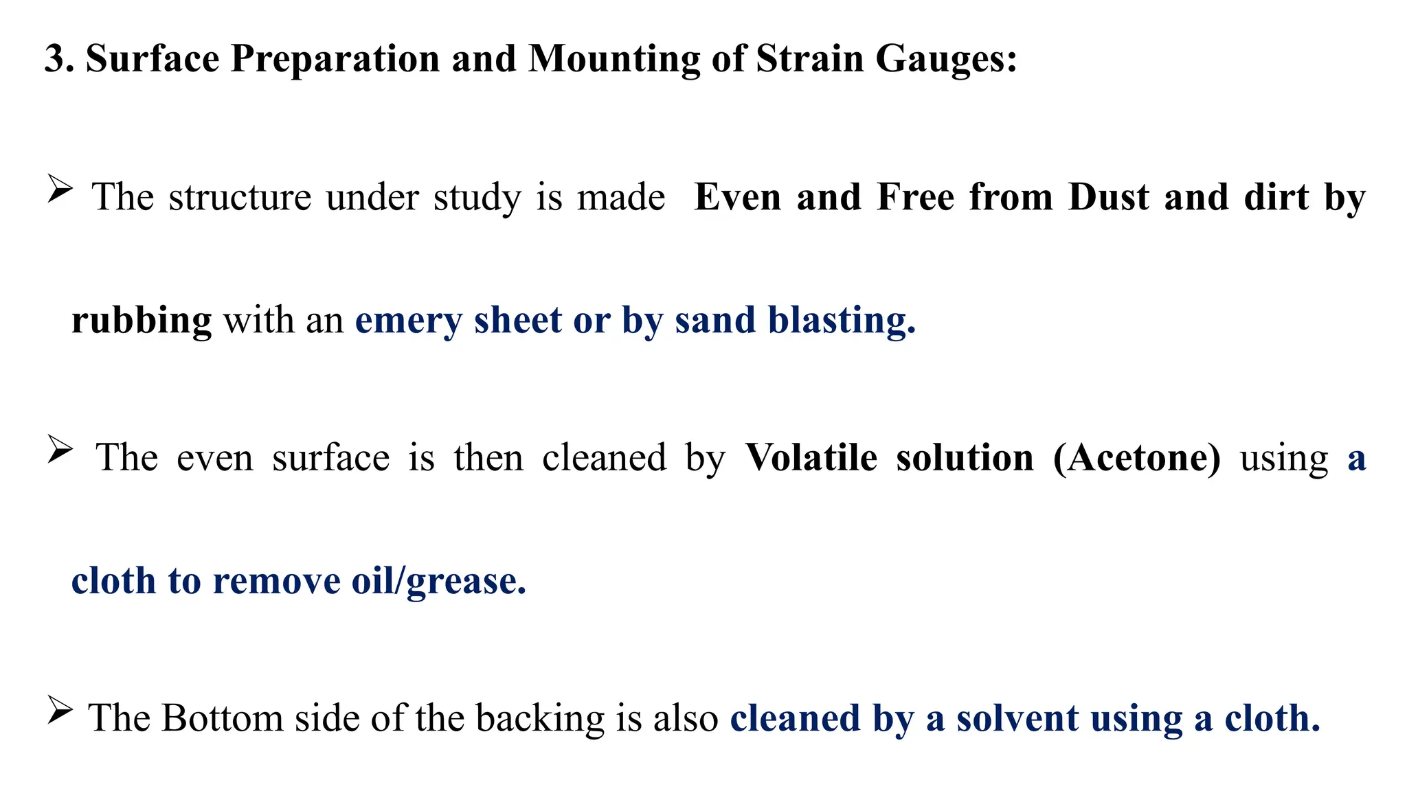 3. Surface Preparation and Mounting of Strain Gauges:
 The structure under study is made Even and Free from Dust and dirt by
rubbing with an emery sheet or by sand blasting.
 The even surface is then cleaned by Volatile solution (Acetone) using a
cloth to remove oil/grease.
 The Bottom side of the backing is also cleaned by a solvent using a cloth.
 