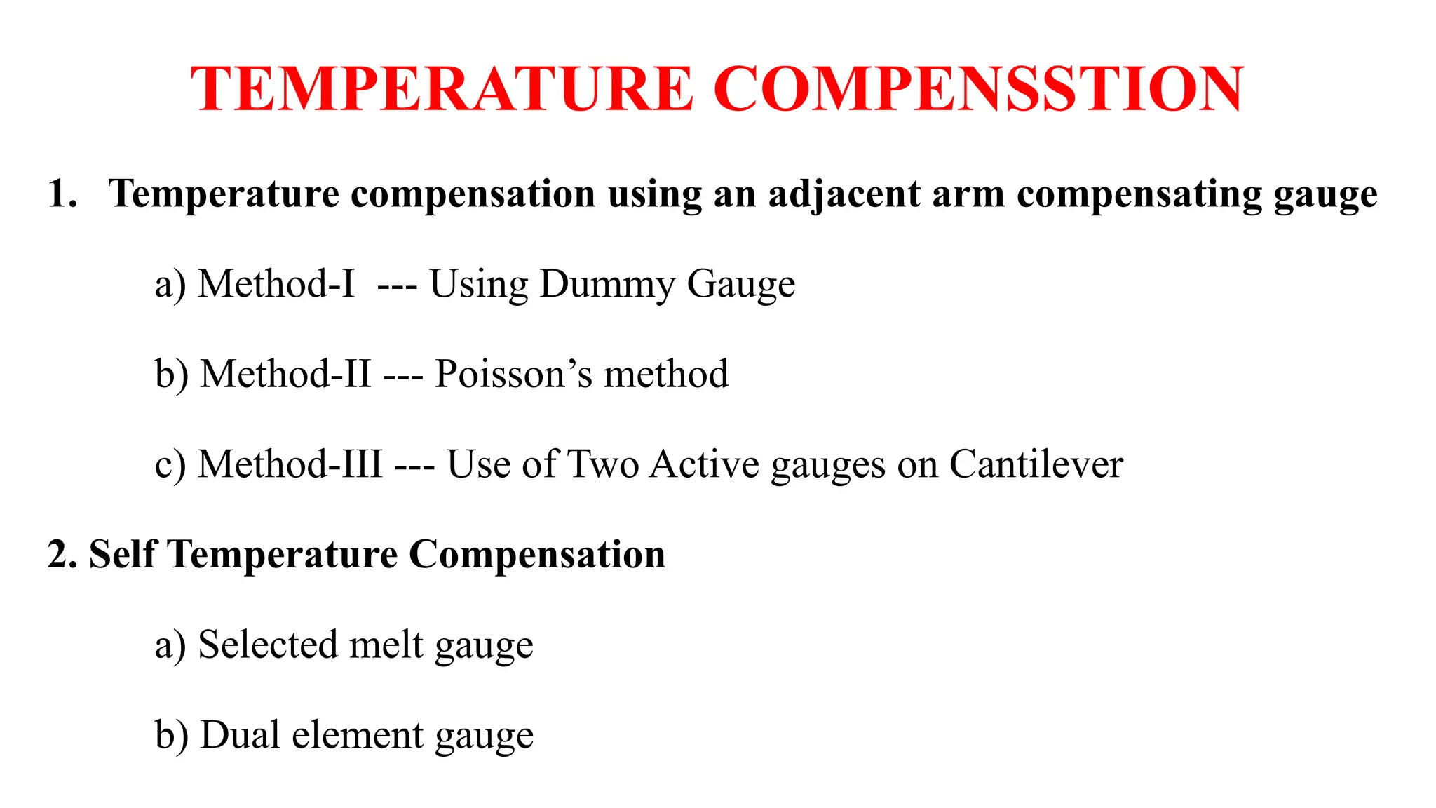 TEMPERATURE COMPENSSTION
1. Temperature compensation using an adjacent arm compensating gauge
a) Method-I --- Using Dummy Gauge
b) Method-II --- Poisson’s method
c) Method-III --- Use of Two Active gauges on Cantilever
2. Self Temperature Compensation
a) Selected melt gauge
b) Dual element gauge
 