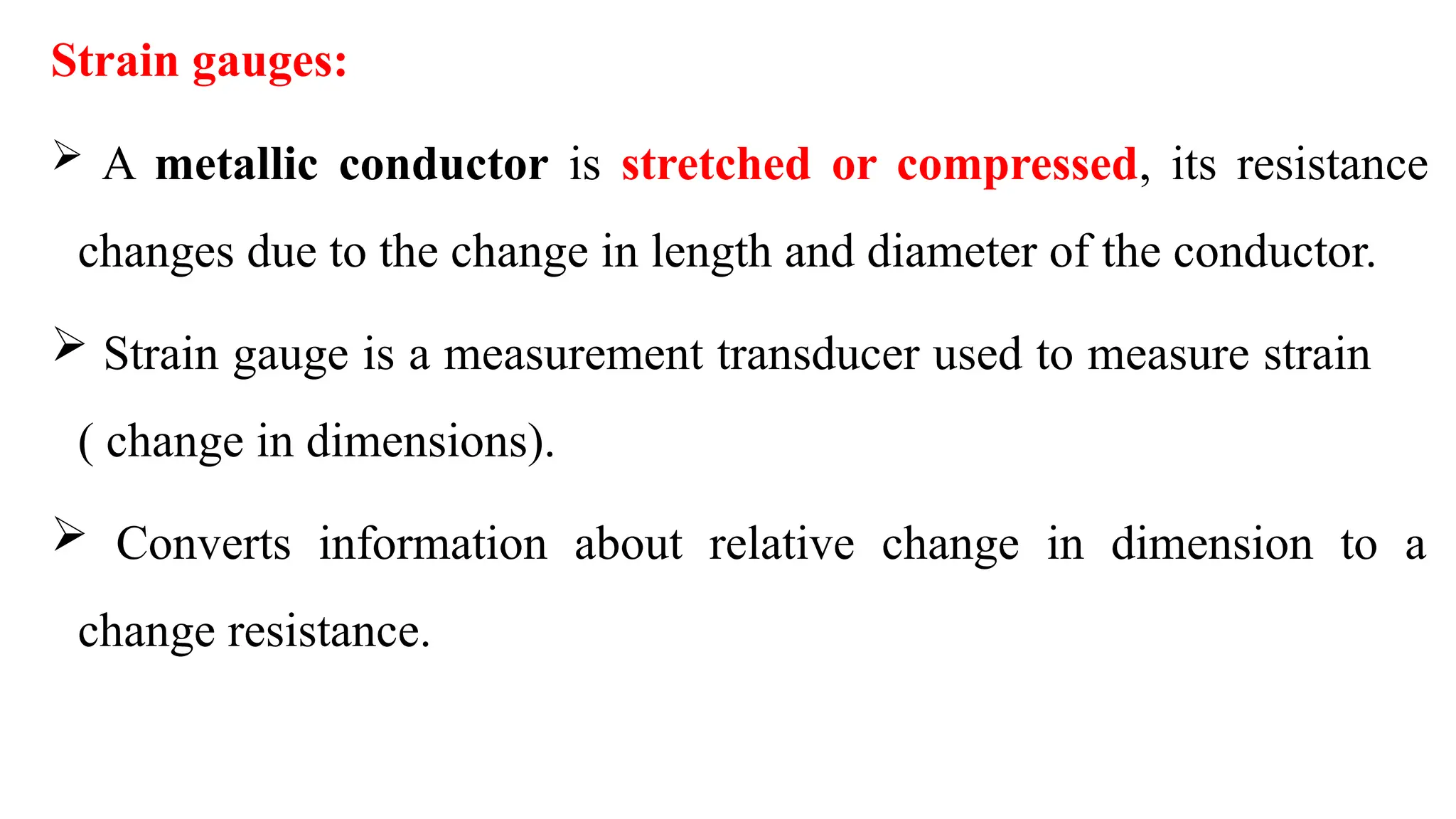 Strain gauges:
 A metallic conductor is stretched or compressed, its resistance
changes due to the change in length and diameter of the conductor.
 Strain gauge is a measurement transducer used to measure strain
( change in dimensions).
 Converts information about relative change in dimension to a
change resistance.
 