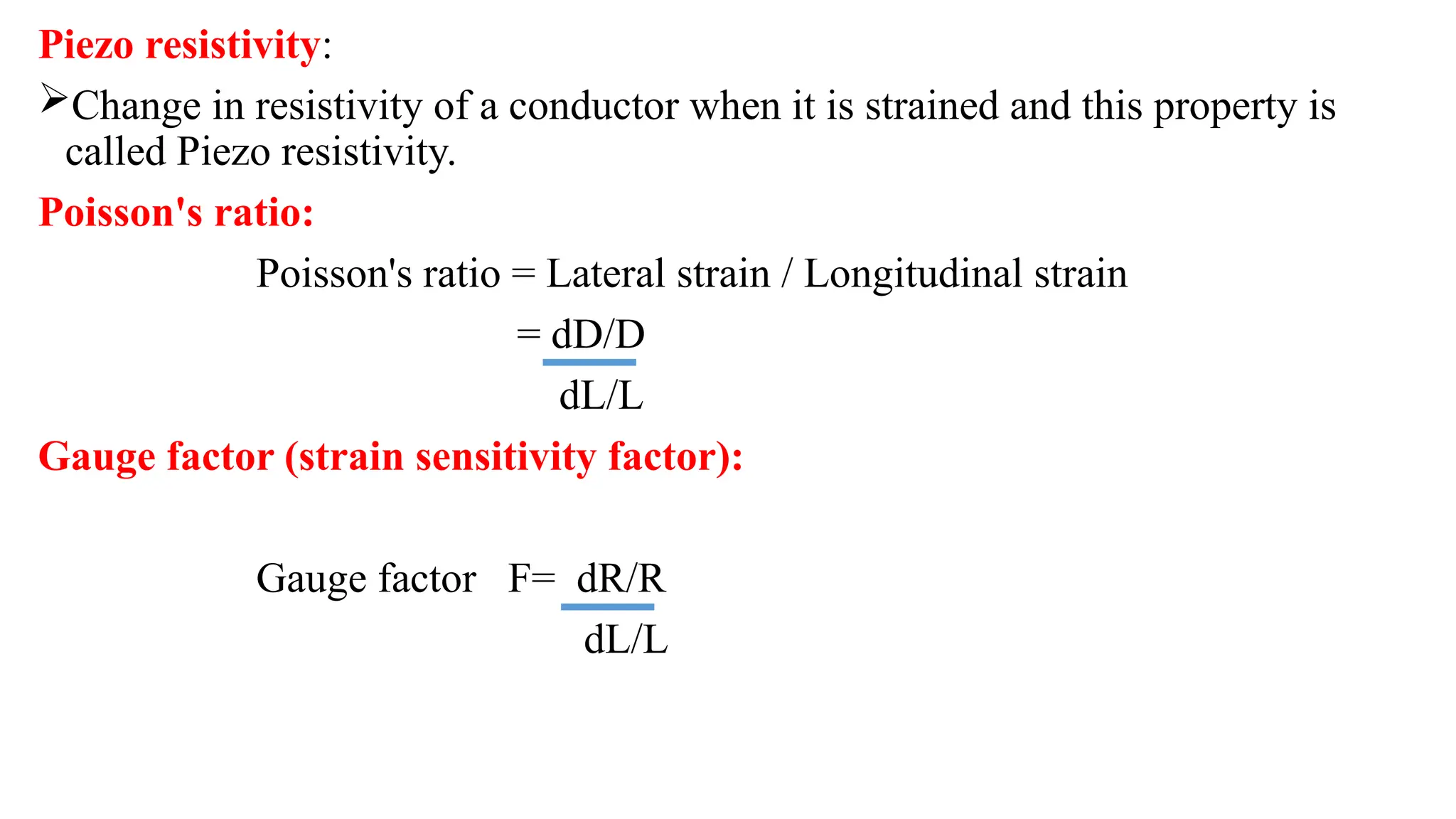 Piezo resistivity:
Change in resistivity of a conductor when it is strained and this property is
called Piezo resistivity.
Poisson's ratio:
Poisson's ratio = Lateral strain / Longitudinal strain
= dD/D
dL/L
Gauge factor (strain sensitivity factor):
Gauge factor F= dR/R
dL/L
 