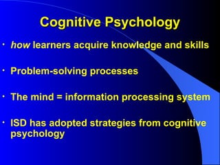 Cognitive Psychology how  learners acquire knowledge and skills Problem-solving processes The mind = information processing system ISD has adopted strategies from cognitive psychology 
