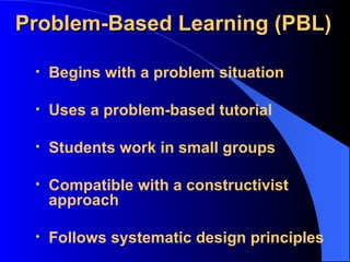 Problem-Based Learning (PBL) Begins with a problem situation Uses a problem-based tutorial Students work in small groups Compatible with a constructivist approach Follows systematic design principles 