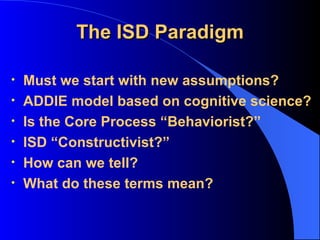 The ISD Paradigm Must we start with new assumptions? ADDIE model based on cognitive science? Is the Core Process “Behaviorist?” ISD “Constructivist?” How can we tell? What do these terms mean? 