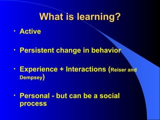 What is learning? Active Persistent change in behavior Experience + Interactions ( Reiser and Dempsey ) Personal - but can be a social process 