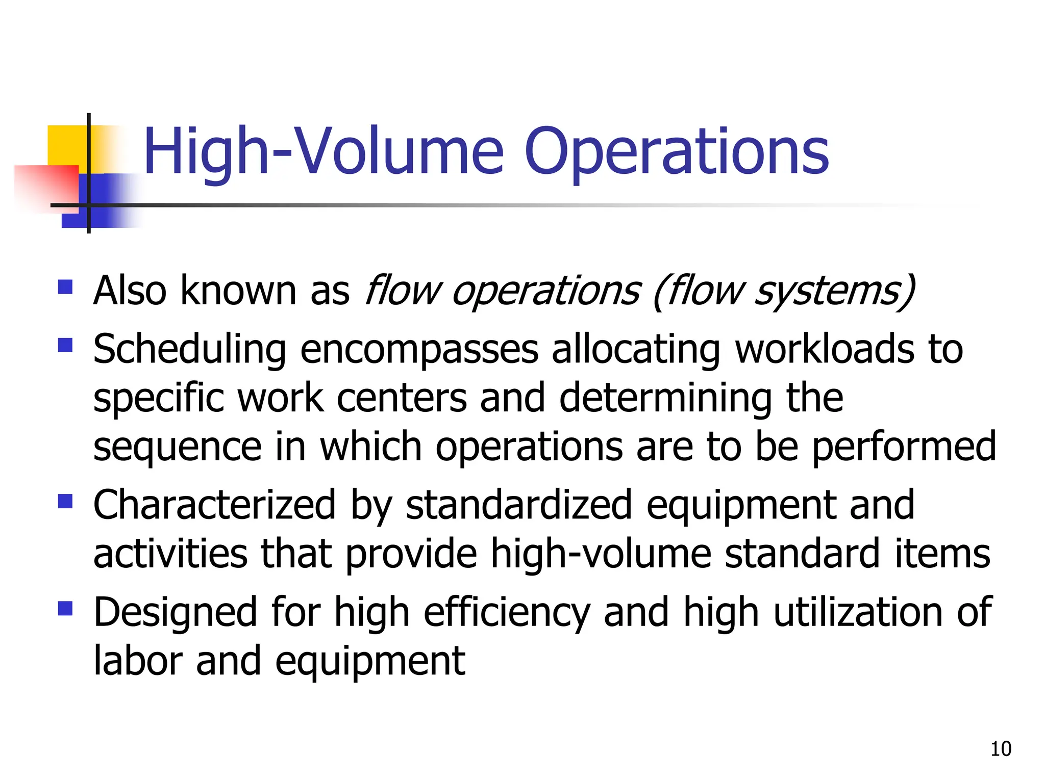High-Volume Operations
 Also known as flow operations (flow systems)
 Scheduling encompasses allocating workloads to
specific work centers and determining the
sequence in which operations are to be performed
 Characterized by standardized equipment and
activities that provide high-volume standard items
 Designed for high efficiency and high utilization of
labor and equipment
10
 