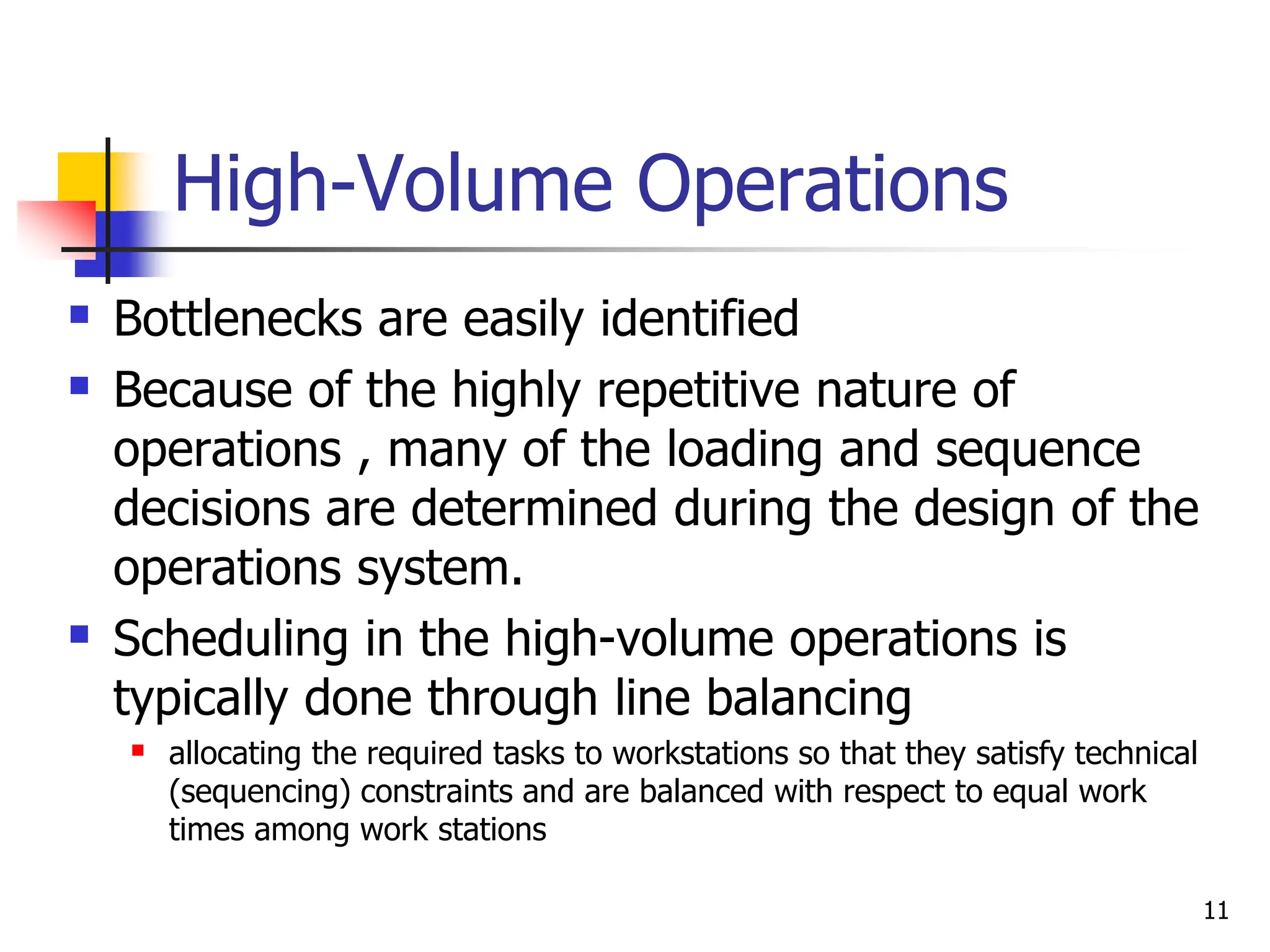 High-Volume Operations
 Bottlenecks are easily identified
 Because of the highly repetitive nature of
operations , many of the loading and sequence
decisions are determined during the design of the
operations system.
 Scheduling in the high-volume operations is
typically done through line balancing
 allocating the required tasks to workstations so that they satisfy technical
(sequencing) constraints and are balanced with respect to equal work
times among work stations
11
 