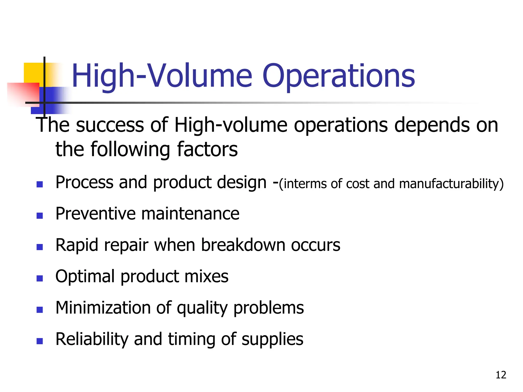 High-Volume Operations
The success of High-volume operations depends on
the following factors
 Process and product design -(interms of cost and manufacturability)
 Preventive maintenance
 Rapid repair when breakdown occurs
 Optimal product mixes
 Minimization of quality problems
 Reliability and timing of supplies
12
 