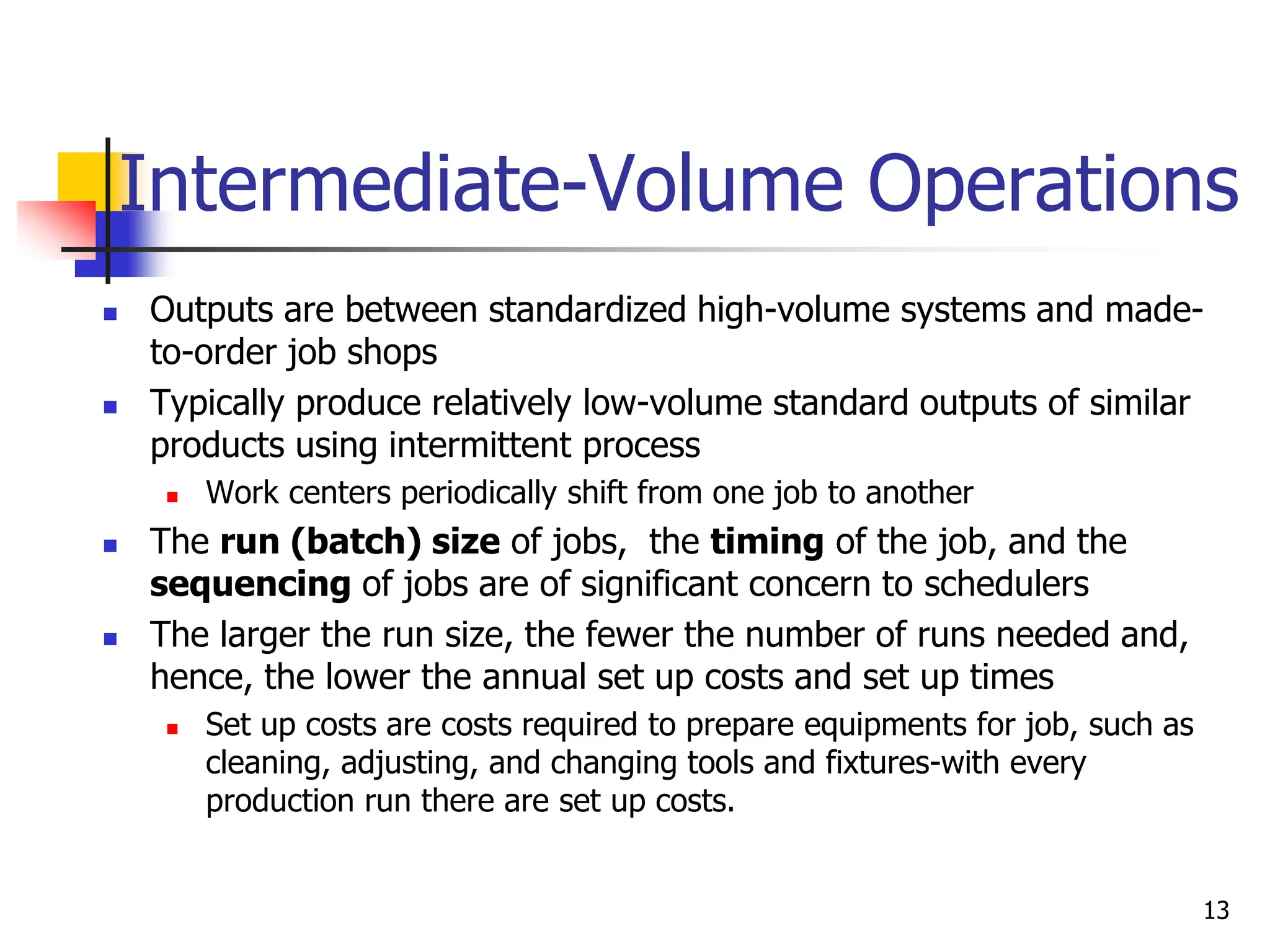 Intermediate-Volume Operations
 Outputs are between standardized high-volume systems and made-
to-order job shops
 Typically produce relatively low-volume standard outputs of similar
products using intermittent process
 Work centers periodically shift from one job to another
 The run (batch) size of jobs, the timing of the job, and the
sequencing of jobs are of significant concern to schedulers
 The larger the run size, the fewer the number of runs needed and,
hence, the lower the annual set up costs and set up times
 Set up costs are costs required to prepare equipments for job, such as
cleaning, adjusting, and changing tools and fixtures-with every
production run there are set up costs.
13
 