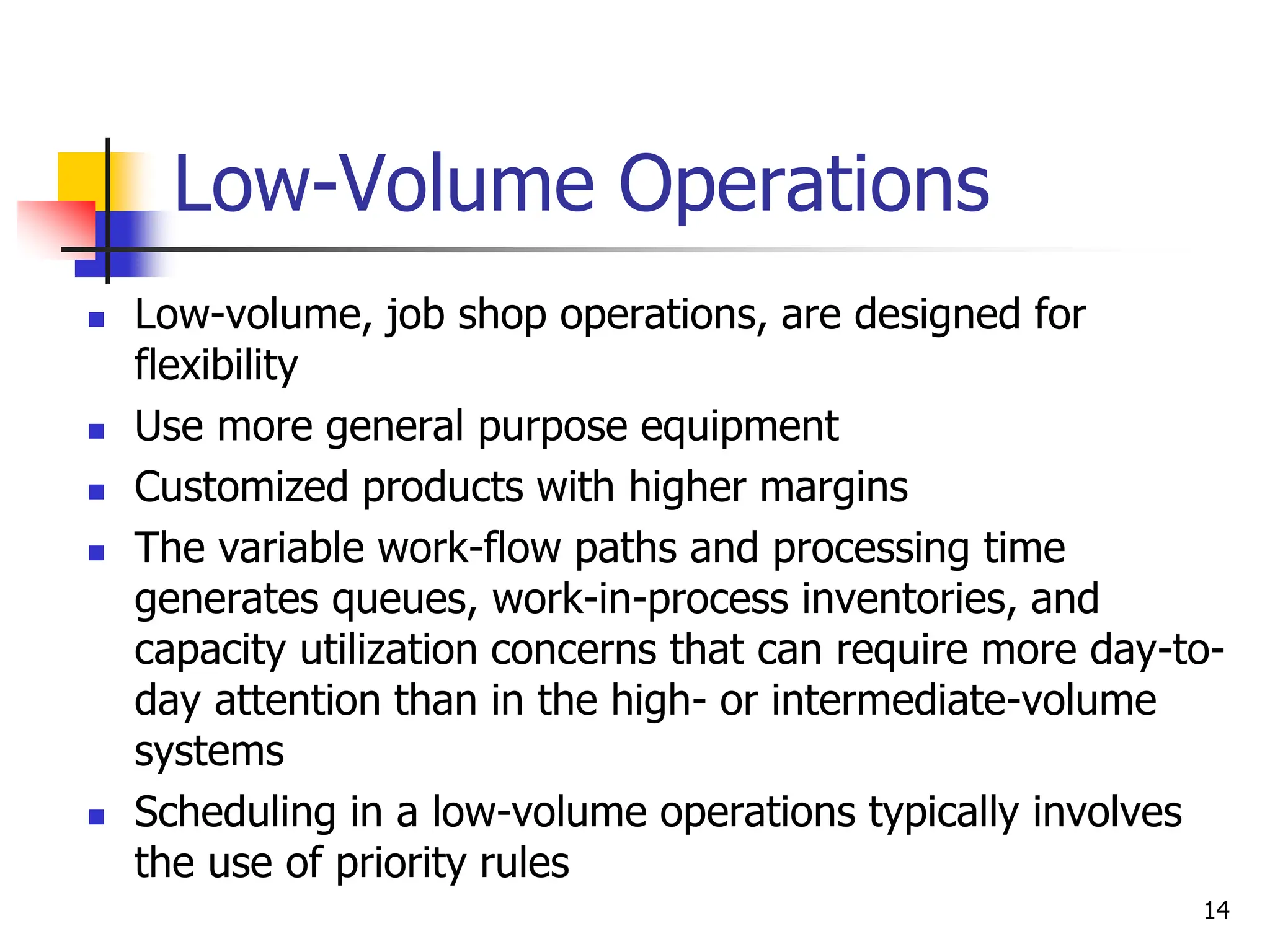 Low-Volume Operations
 Low-volume, job shop operations, are designed for
flexibility
 Use more general purpose equipment
 Customized products with higher margins
 The variable work-flow paths and processing time
generates queues, work-in-process inventories, and
capacity utilization concerns that can require more day-to-
day attention than in the high- or intermediate-volume
systems
 Scheduling in a low-volume operations typically involves
the use of priority rules
14
 