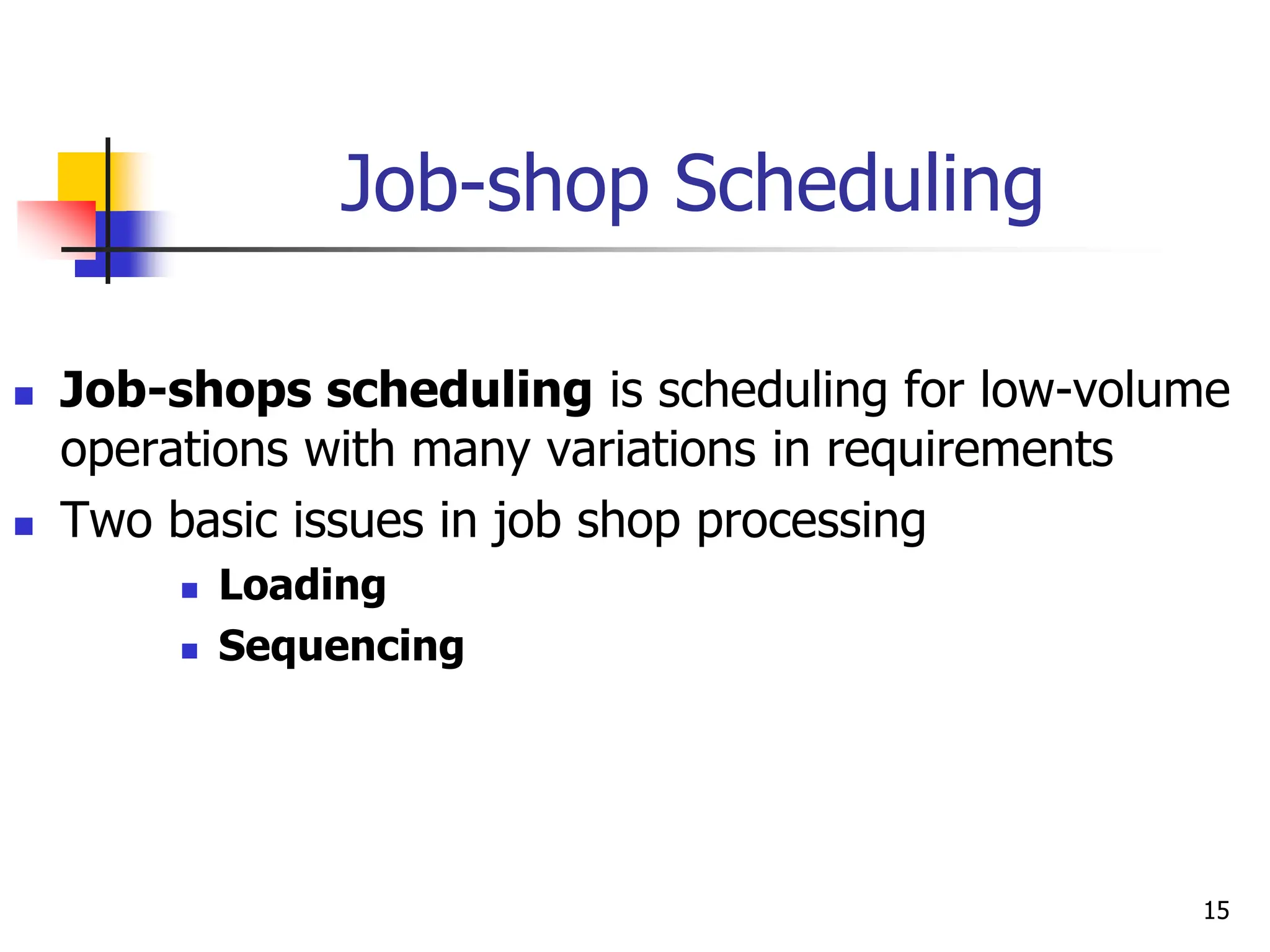 Job-shop Scheduling
 Job-shops scheduling is scheduling for low-volume
operations with many variations in requirements
 Two basic issues in job shop processing
 Loading
 Sequencing
15
 
