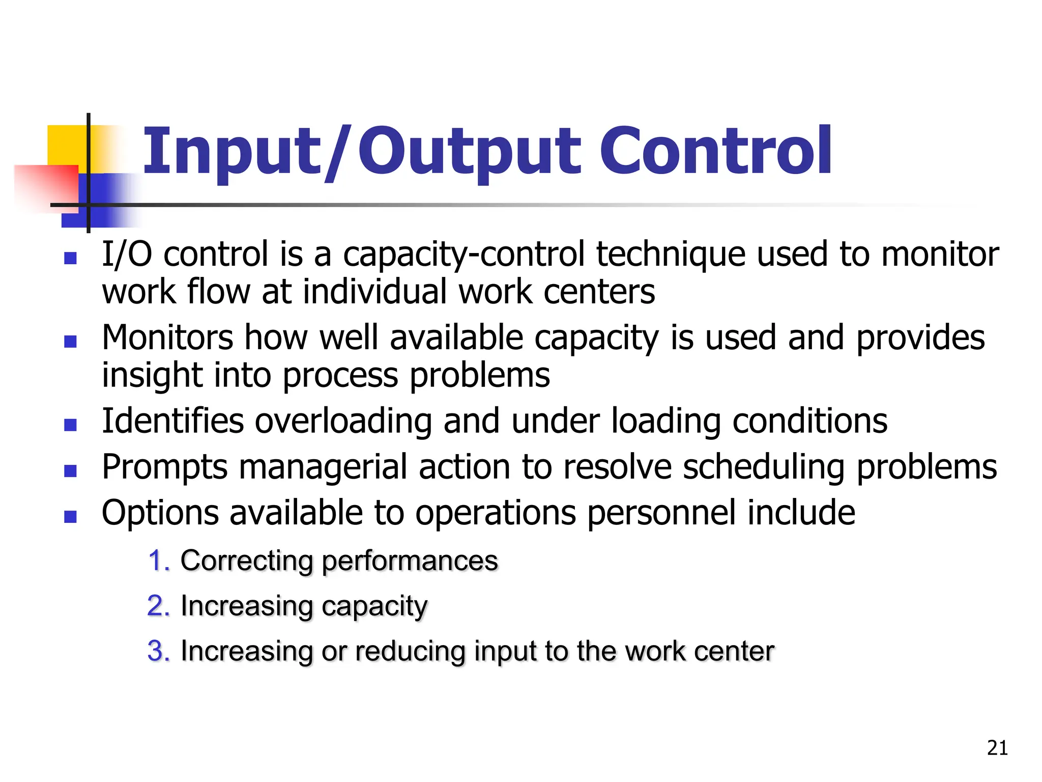 Input/Output Control
 I/O control is a capacity-control technique used to monitor
work flow at individual work centers
 Monitors how well available capacity is used and provides
insight into process problems
 Identifies overloading and under loading conditions
 Prompts managerial action to resolve scheduling problems
 Options available to operations personnel include
1. Correcting performances
2. Increasing capacity
3. Increasing or reducing input to the work center
21
 