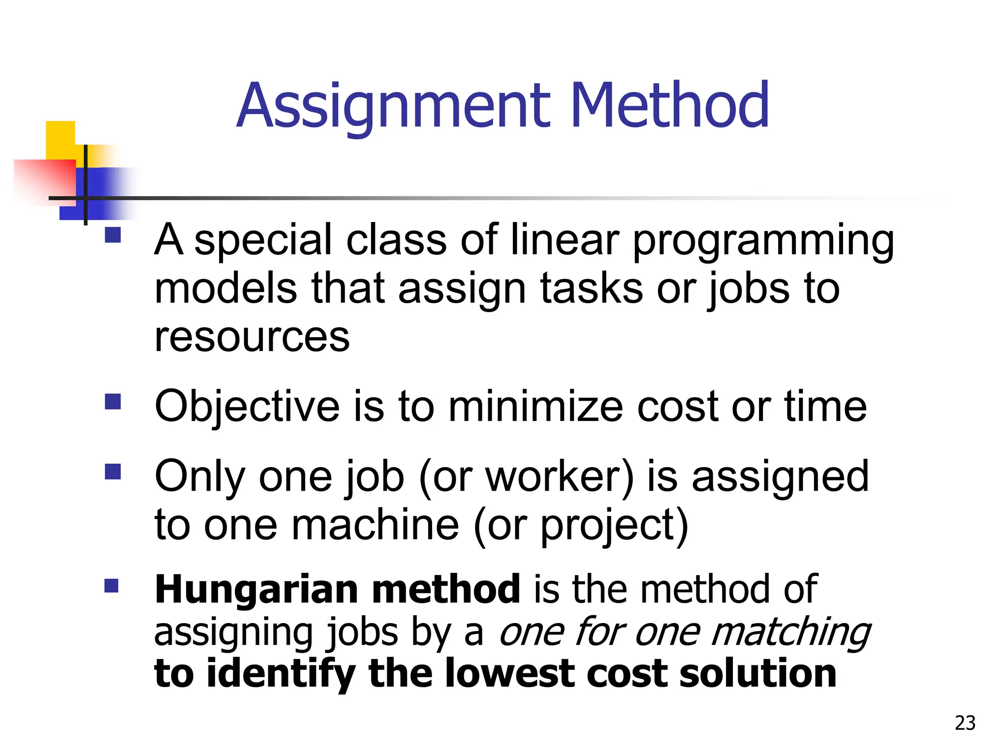 Assignment Method
 A special class of linear programming
models that assign tasks or jobs to
resources
 Objective is to minimize cost or time
 Only one job (or worker) is assigned
to one machine (or project)
 Hungarian method is the method of
assigning jobs by a one for one matching
to identify the lowest cost solution
23
 