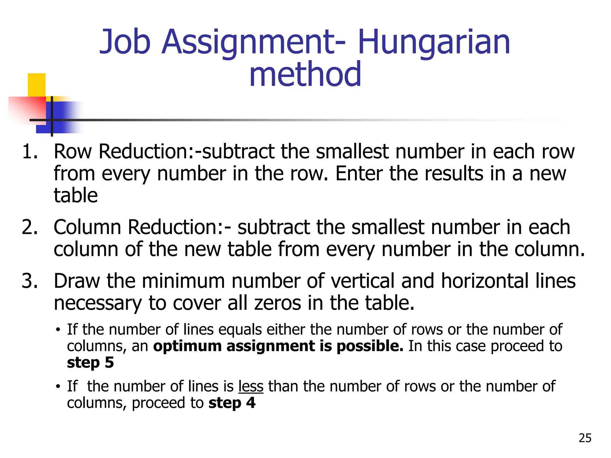 Job Assignment- Hungarian
method
1. Row Reduction:-subtract the smallest number in each row
from every number in the row. Enter the results in a new
table
2. Column Reduction:- subtract the smallest number in each
column of the new table from every number in the column.
3. Draw the minimum number of vertical and horizontal lines
necessary to cover all zeros in the table.
• If the number of lines equals either the number of rows or the number of
columns, an optimum assignment is possible. In this case proceed to
step 5
• If the number of lines is less than the number of rows or the number of
columns, proceed to step 4
25
 