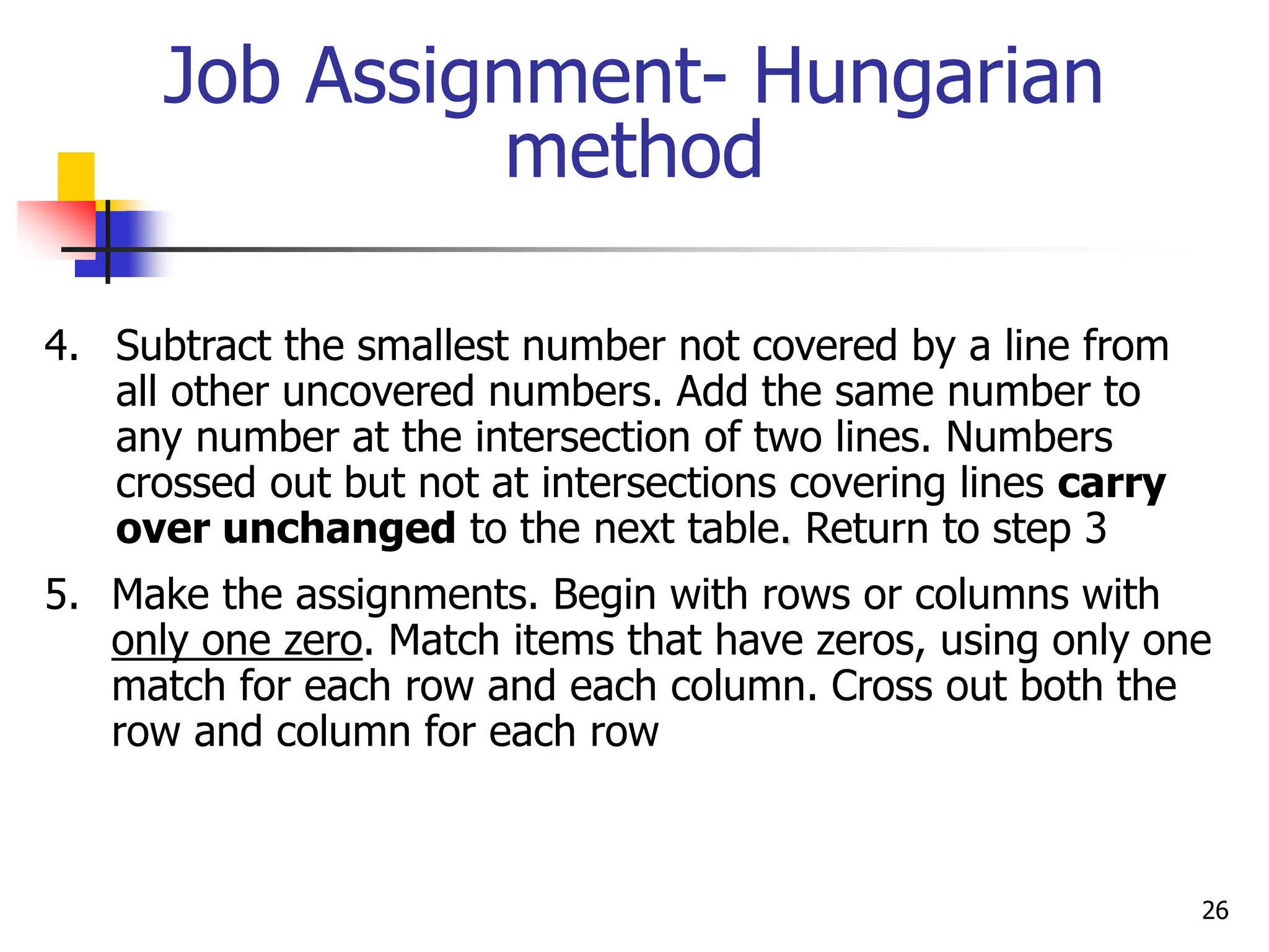 Job Assignment- Hungarian
method
4. Subtract the smallest number not covered by a line from
all other uncovered numbers. Add the same number to
any number at the intersection of two lines. Numbers
crossed out but not at intersections covering lines carry
over unchanged to the next table. Return to step 3
5. Make the assignments. Begin with rows or columns with
only one zero. Match items that have zeros, using only one
match for each row and each column. Cross out both the
row and column for each row
26
 