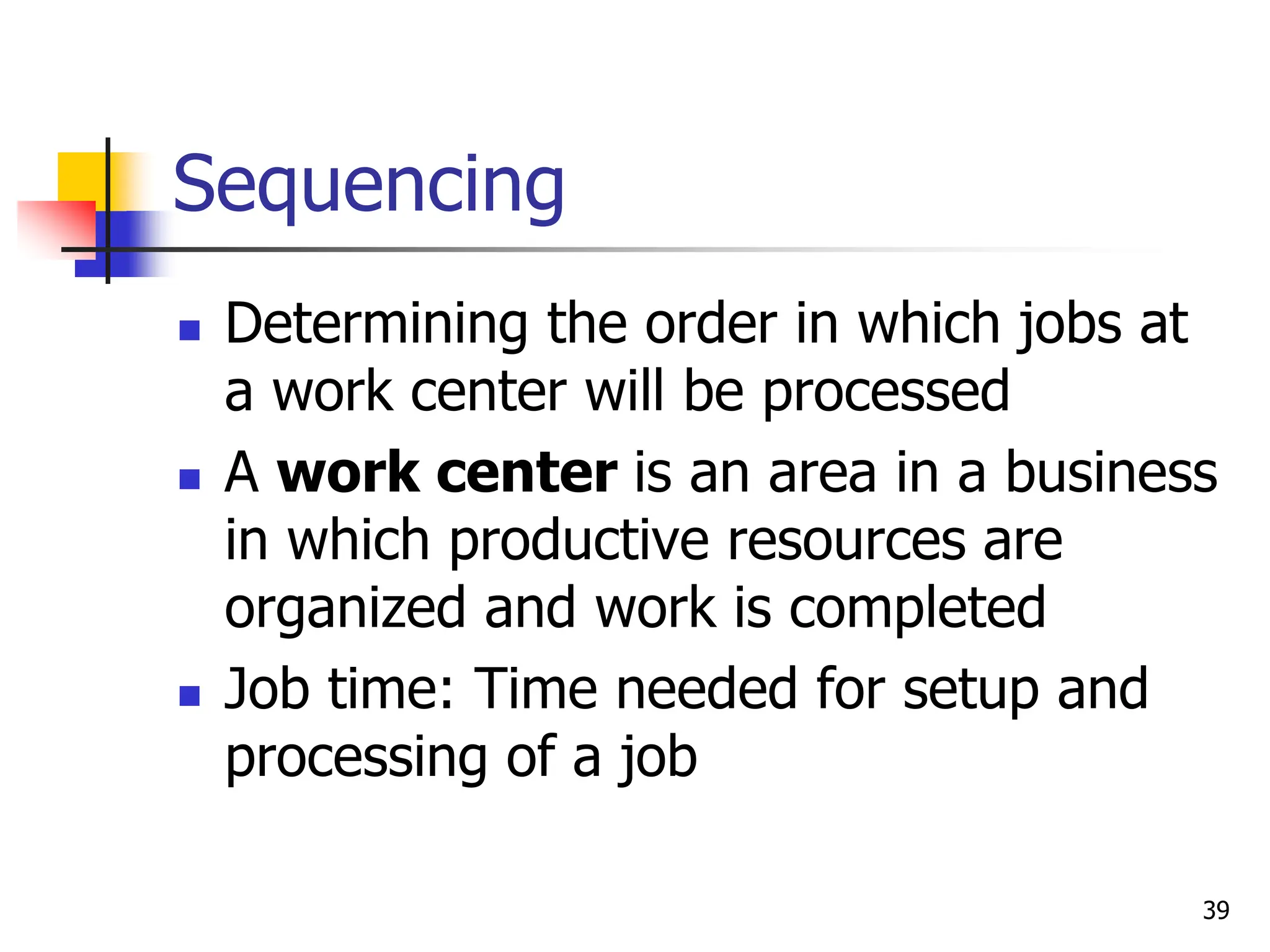 Sequencing
 Determining the order in which jobs at
a work center will be processed
 A work center is an area in a business
in which productive resources are
organized and work is completed
 Job time: Time needed for setup and
processing of a job
39
 
