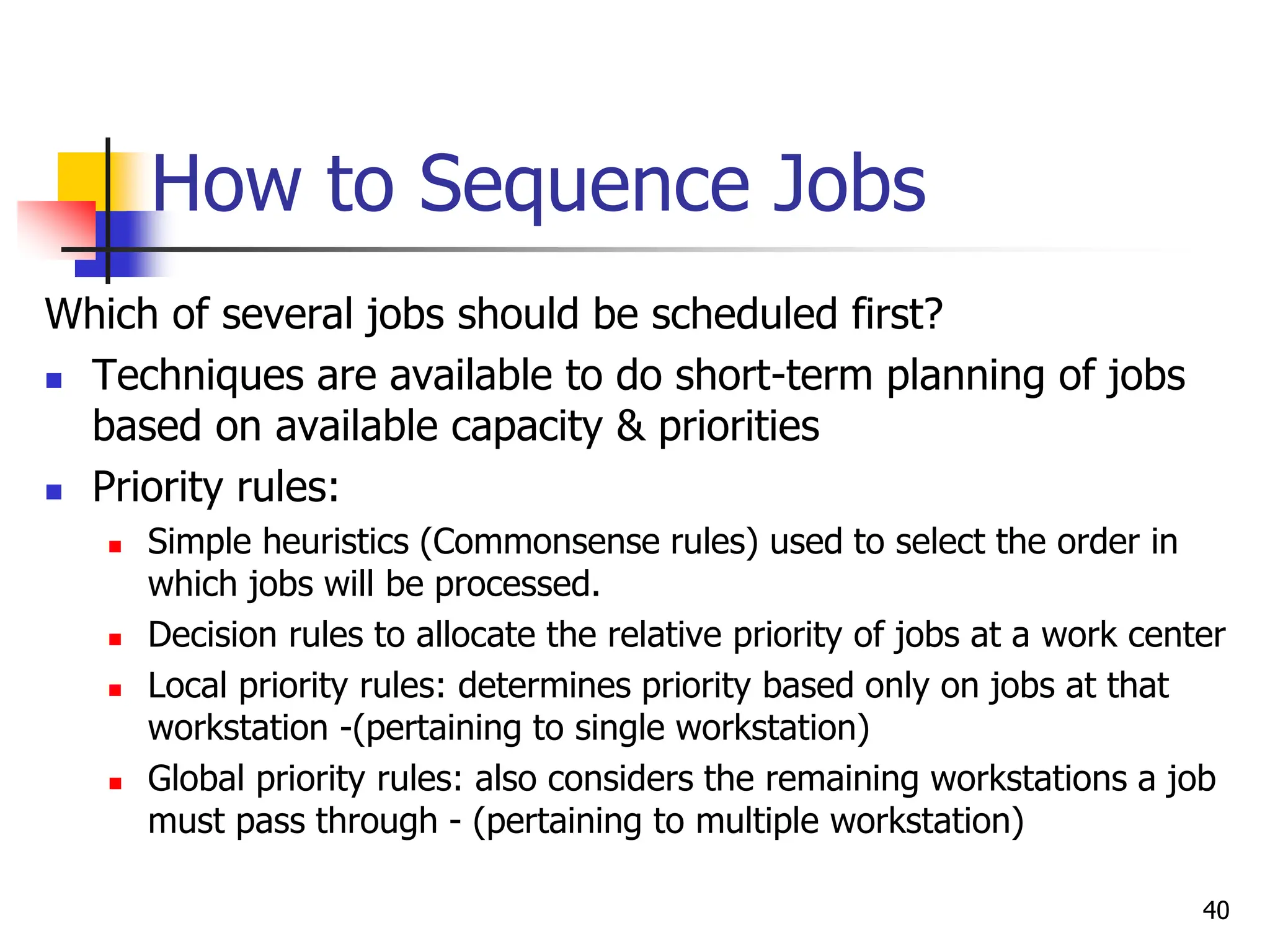 How to Sequence Jobs
Which of several jobs should be scheduled first?
 Techniques are available to do short-term planning of jobs
based on available capacity & priorities
 Priority rules:
 Simple heuristics (Commonsense rules) used to select the order in
which jobs will be processed.
 Decision rules to allocate the relative priority of jobs at a work center
 Local priority rules: determines priority based only on jobs at that
workstation -(pertaining to single workstation)
 Global priority rules: also considers the remaining workstations a job
must pass through - (pertaining to multiple workstation)
40
 