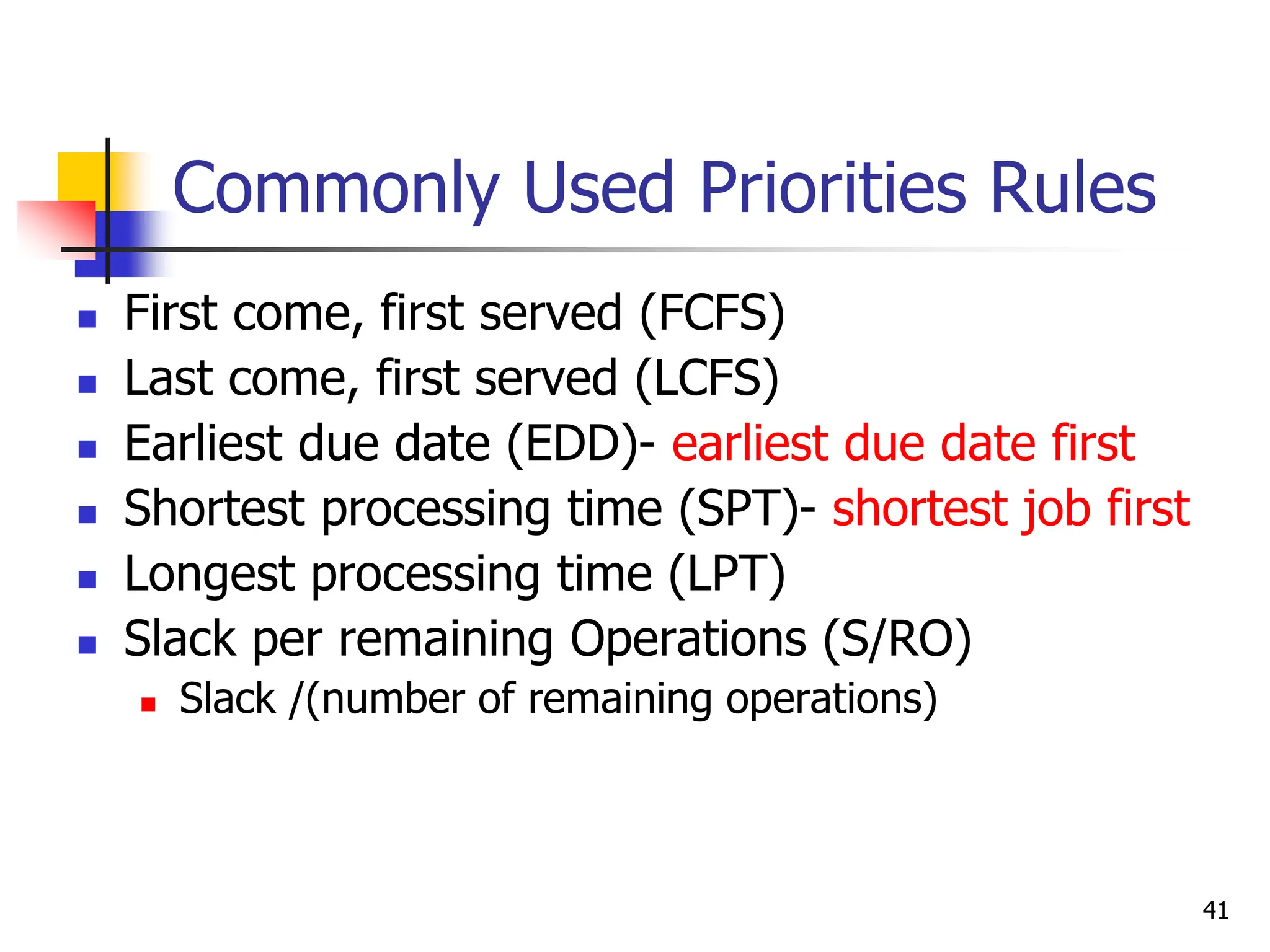 Commonly Used Priorities Rules
 First come, first served (FCFS)
 Last come, first served (LCFS)
 Earliest due date (EDD)- earliest due date first
 Shortest processing time (SPT)- shortest job first
 Longest processing time (LPT)
 Slack per remaining Operations (S/RO)
 Slack /(number of remaining operations)
41
 