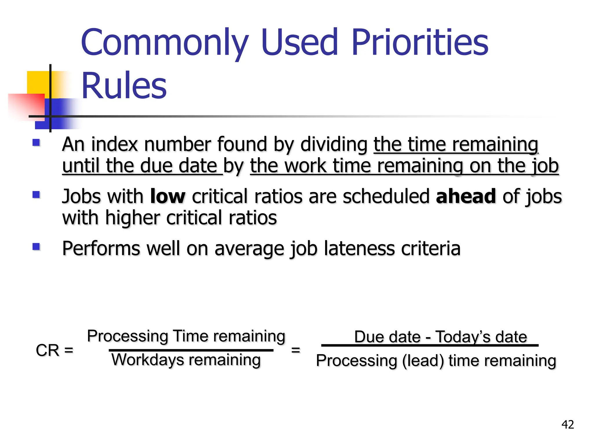 Commonly Used Priorities
Rules
 An index number found by dividing the time remaining
until the due date by the work time remaining on the job
 Jobs with low critical ratios are scheduled ahead of jobs
with higher critical ratios
 Performs well on average job lateness criteria
CR = =
Due date - Today’s date
Processing (lead) time remaining
Processing Time remaining
Workdays remaining
42
 
