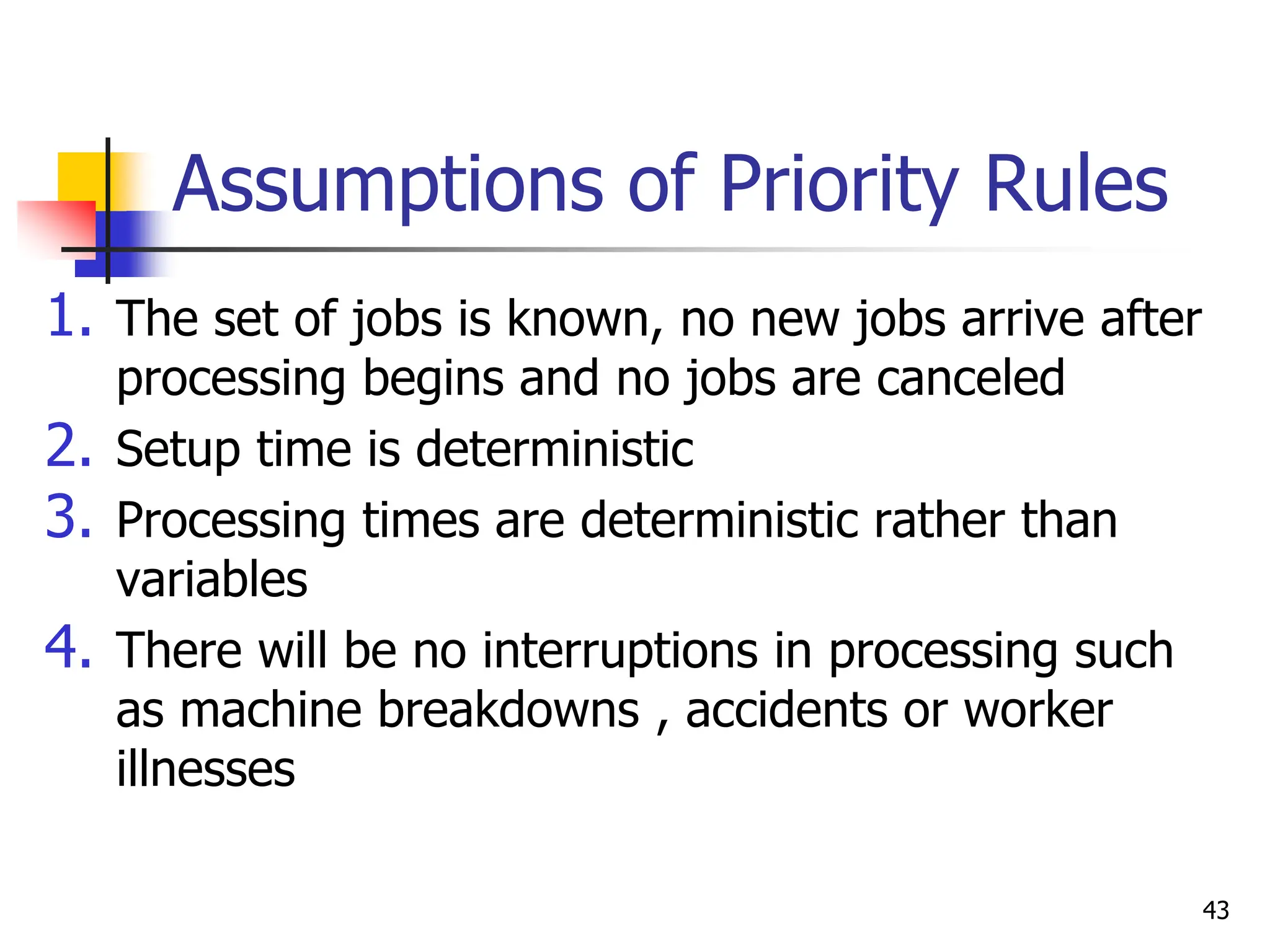 Assumptions of Priority Rules
1. The set of jobs is known, no new jobs arrive after
processing begins and no jobs are canceled
2. Setup time is deterministic
3. Processing times are deterministic rather than
variables
4. There will be no interruptions in processing such
as machine breakdowns , accidents or worker
illnesses
43
 