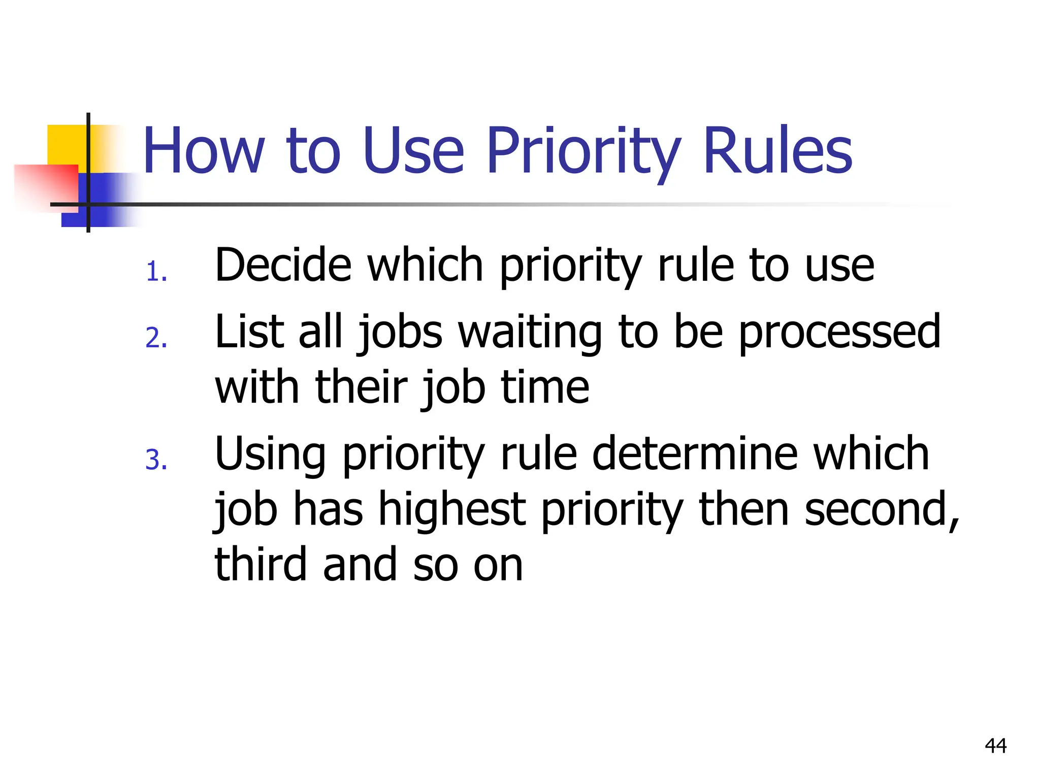 How to Use Priority Rules
1. Decide which priority rule to use
2. List all jobs waiting to be processed
with their job time
3. Using priority rule determine which
job has highest priority then second,
third and so on
44
 