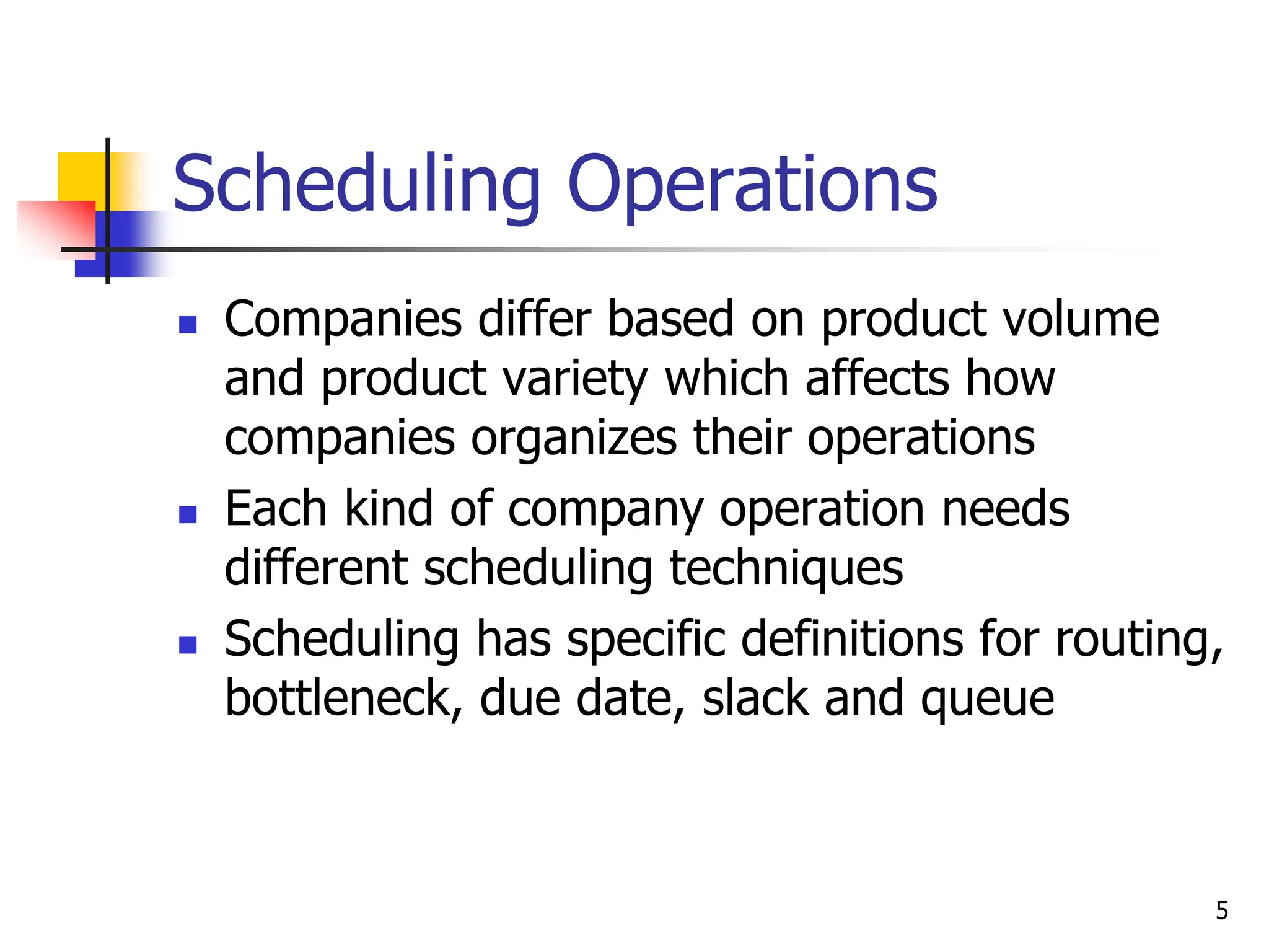 Scheduling Operations
 Companies differ based on product volume
and product variety which affects how
companies organizes their operations
 Each kind of company operation needs
different scheduling techniques
 Scheduling has specific definitions for routing,
bottleneck, due date, slack and queue
5
 