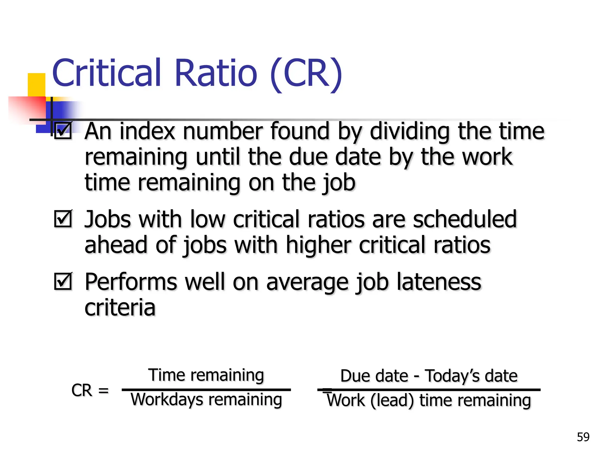 Critical Ratio (CR)
 An index number found by dividing the time
remaining until the due date by the work
time remaining on the job
 Jobs with low critical ratios are scheduled
ahead of jobs with higher critical ratios
 Performs well on average job lateness
criteria
CR = =
Due date - Today’s date
Work (lead) time remaining
Time remaining
Workdays remaining
59
 