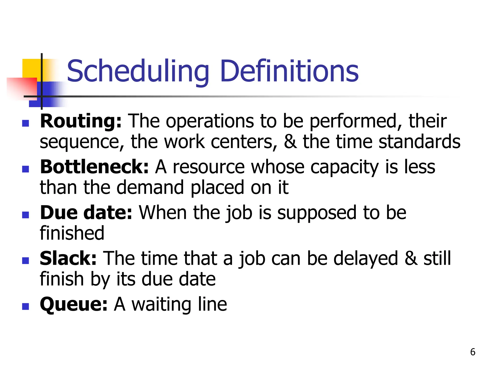 Scheduling Definitions
 Routing: The operations to be performed, their
sequence, the work centers, & the time standards
 Bottleneck: A resource whose capacity is less
than the demand placed on it
 Due date: When the job is supposed to be
finished
 Slack: The time that a job can be delayed & still
finish by its due date
 Queue: A waiting line
6
 
