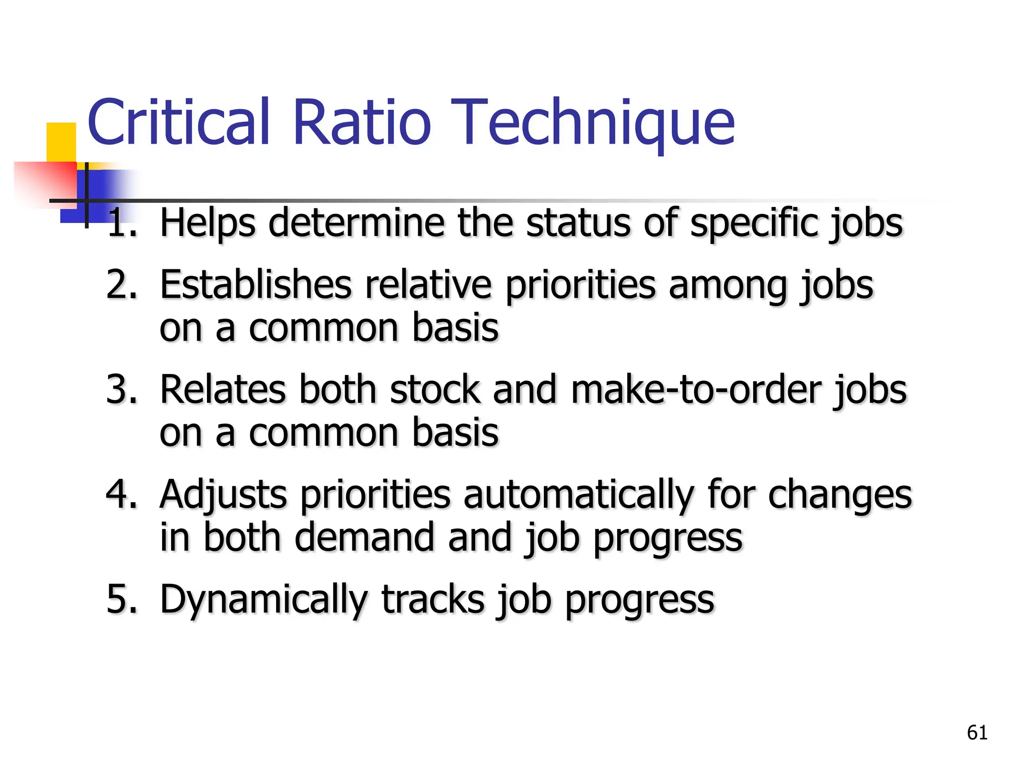Critical Ratio Technique
1. Helps determine the status of specific jobs
2. Establishes relative priorities among jobs
on a common basis
3. Relates both stock and make-to-order jobs
on a common basis
4. Adjusts priorities automatically for changes
in both demand and job progress
5. Dynamically tracks job progress
61
 