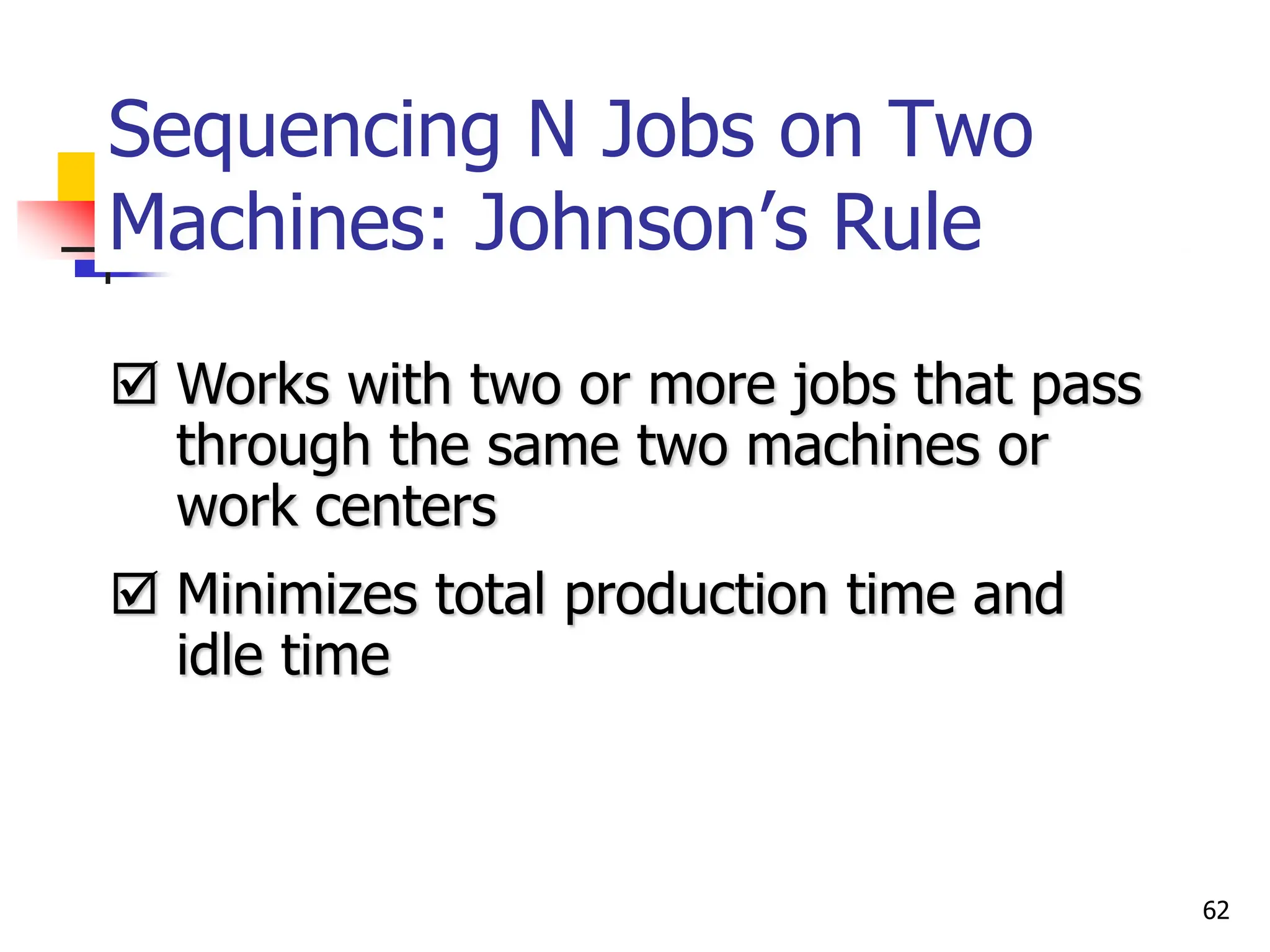 Sequencing N Jobs on Two
Machines: Johnson’s Rule
 Works with two or more jobs that pass
through the same two machines or
work centers
 Minimizes total production time and
idle time
62
 