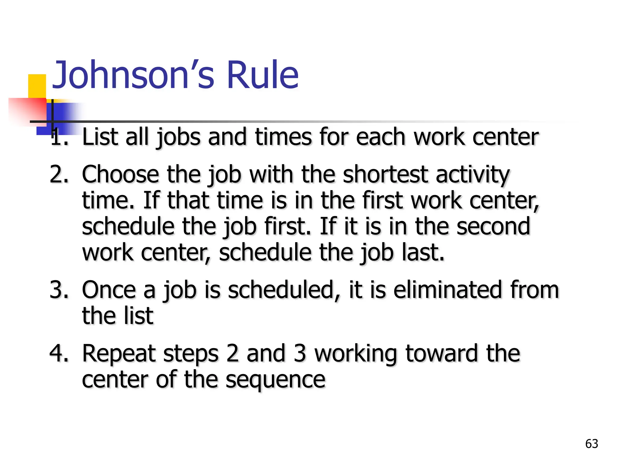 Johnson’s Rule
1. List all jobs and times for each work center
2. Choose the job with the shortest activity
time. If that time is in the first work center,
schedule the job first. If it is in the second
work center, schedule the job last.
3. Once a job is scheduled, it is eliminated from
the list
4. Repeat steps 2 and 3 working toward the
center of the sequence
63
 