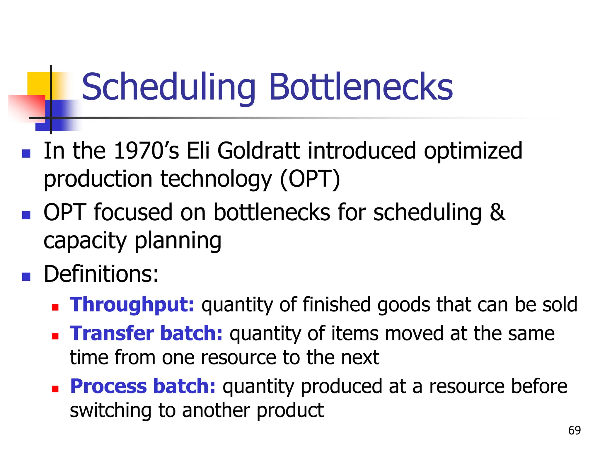 Scheduling Bottlenecks
 In the 1970’s Eli Goldratt introduced optimized
production technology (OPT)
 OPT focused on bottlenecks for scheduling &
capacity planning
 Definitions:
 Throughput: quantity of finished goods that can be sold
 Transfer batch: quantity of items moved at the same
time from one resource to the next
 Process batch: quantity produced at a resource before
switching to another product
69
 