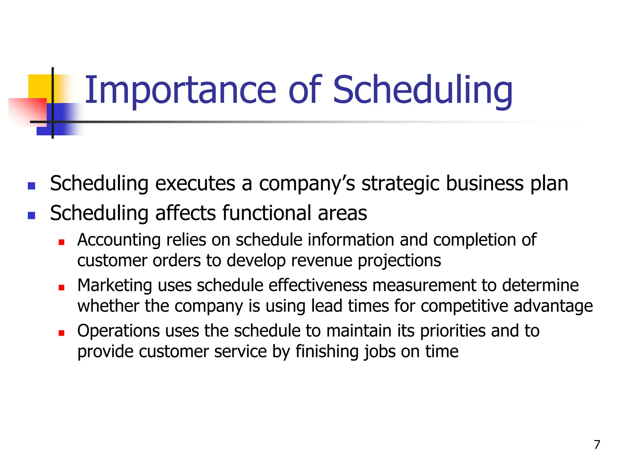 Importance of Scheduling
 Scheduling executes a company’s strategic business plan
 Scheduling affects functional areas
 Accounting relies on schedule information and completion of
customer orders to develop revenue projections
 Marketing uses schedule effectiveness measurement to determine
whether the company is using lead times for competitive advantage
 Operations uses the schedule to maintain its priorities and to
provide customer service by finishing jobs on time
7
 