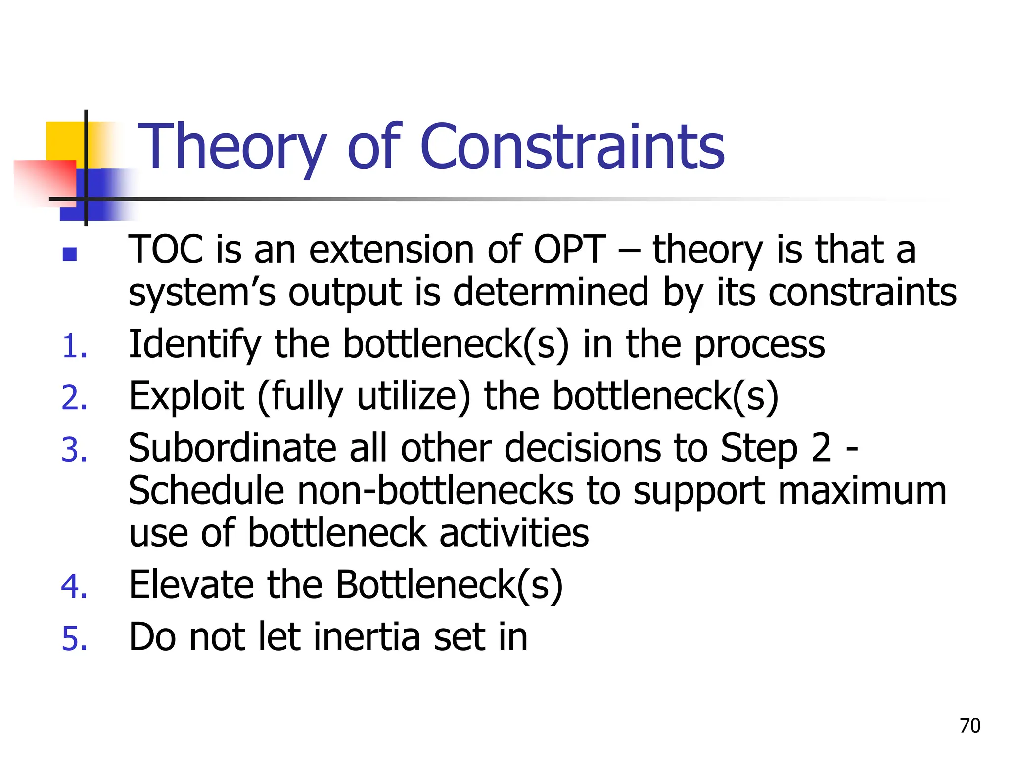 Theory of Constraints
 TOC is an extension of OPT – theory is that a
system’s output is determined by its constraints
1. Identify the bottleneck(s) in the process
2. Exploit (fully utilize) the bottleneck(s)
3. Subordinate all other decisions to Step 2 -
Schedule non-bottlenecks to support maximum
use of bottleneck activities
4. Elevate the Bottleneck(s)
5. Do not let inertia set in
70
 