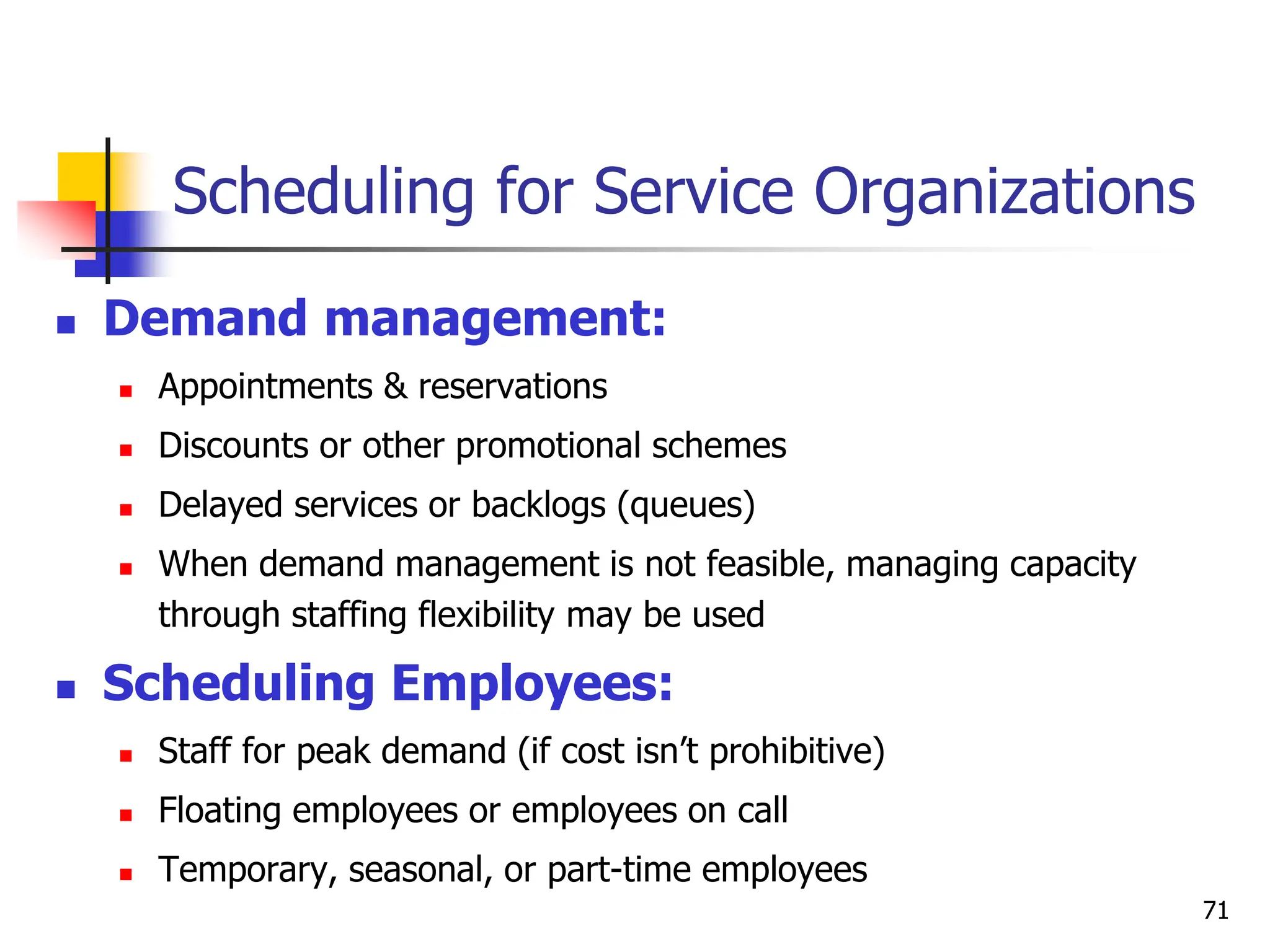 Scheduling for Service Organizations
 Demand management:
 Appointments & reservations
 Discounts or other promotional schemes
 Delayed services or backlogs (queues)
 When demand management is not feasible, managing capacity
through staffing flexibility may be used
 Scheduling Employees:
 Staff for peak demand (if cost isn’t prohibitive)
 Floating employees or employees on call
 Temporary, seasonal, or part-time employees
71
 
