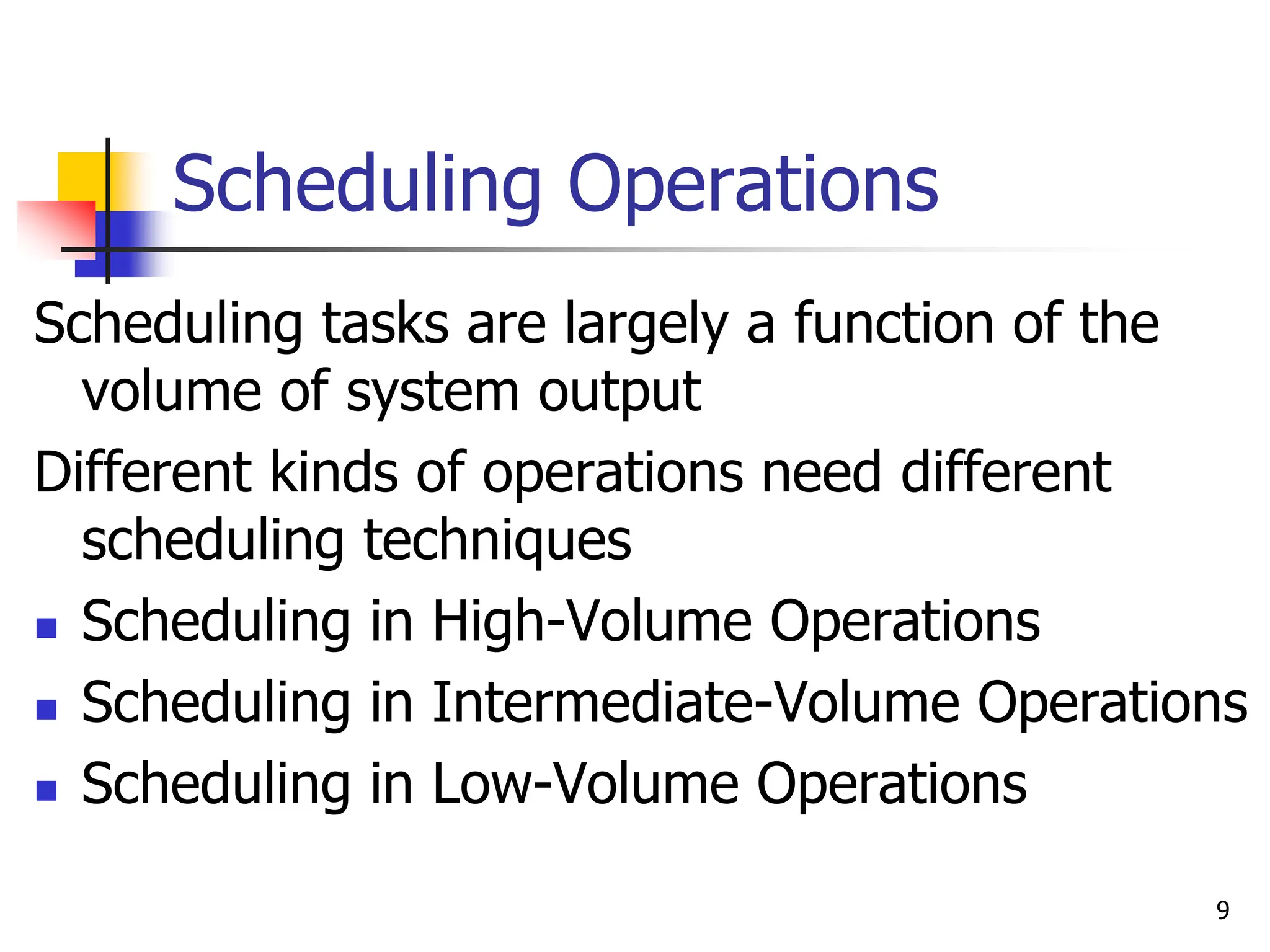 Scheduling Operations
Scheduling tasks are largely a function of the
volume of system output
Different kinds of operations need different
scheduling techniques
 Scheduling in High-Volume Operations
 Scheduling in Intermediate-Volume Operations
 Scheduling in Low-Volume Operations
9
 