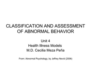 CLASSIFICATION AND ASSESSMENT OF ABNORMAL BEHAVIOR Unit 4 Health Illness Models  M.D. Cecilia Meza Peña From: Abnormal Psychology, by Jeffrey Nevid (2006) 