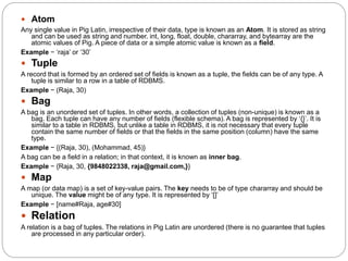  Atom
Any single value in Pig Latin, irrespective of their data, type is known as an Atom. It is stored as string
and can be used as string and number. int, long, float, double, chararray, and bytearray are the
atomic values of Pig. A piece of data or a simple atomic value is known as a field.
Example − ‘raja’ or ‘30’
 Tuple
A record that is formed by an ordered set of fields is known as a tuple, the fields can be of any type. A
tuple is similar to a row in a table of RDBMS.
Example − (Raja, 30)
 Bag
A bag is an unordered set of tuples. In other words, a collection of tuples (non-unique) is known as a
bag. Each tuple can have any number of fields (flexible schema). A bag is represented by ‘{}’. It is
similar to a table in RDBMS, but unlike a table in RDBMS, it is not necessary that every tuple
contain the same number of fields or that the fields in the same position (column) have the same
type.
Example − {(Raja, 30), (Mohammad, 45)}
A bag can be a field in a relation; in that context, it is known as inner bag.
Example − {Raja, 30, {9848022338, raja@gmail.com,}}
 Map
A map (or data map) is a set of key-value pairs. The key needs to be of type chararray and should be
unique. The value might be of any type. It is represented by ‘[]’
Example − [name#Raja, age#30]
 Relation
A relation is a bag of tuples. The relations in Pig Latin are unordered (there is no guarantee that tuples
are processed in any particular order).
 
