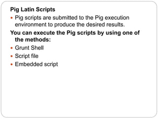 Pig Latin Scripts
 Pig scripts are submitted to the Pig execution
environment to produce the desired results.
You can execute the Pig scripts by using one of
the methods:
 Grunt Shell
 Script file
 Embedded script
 