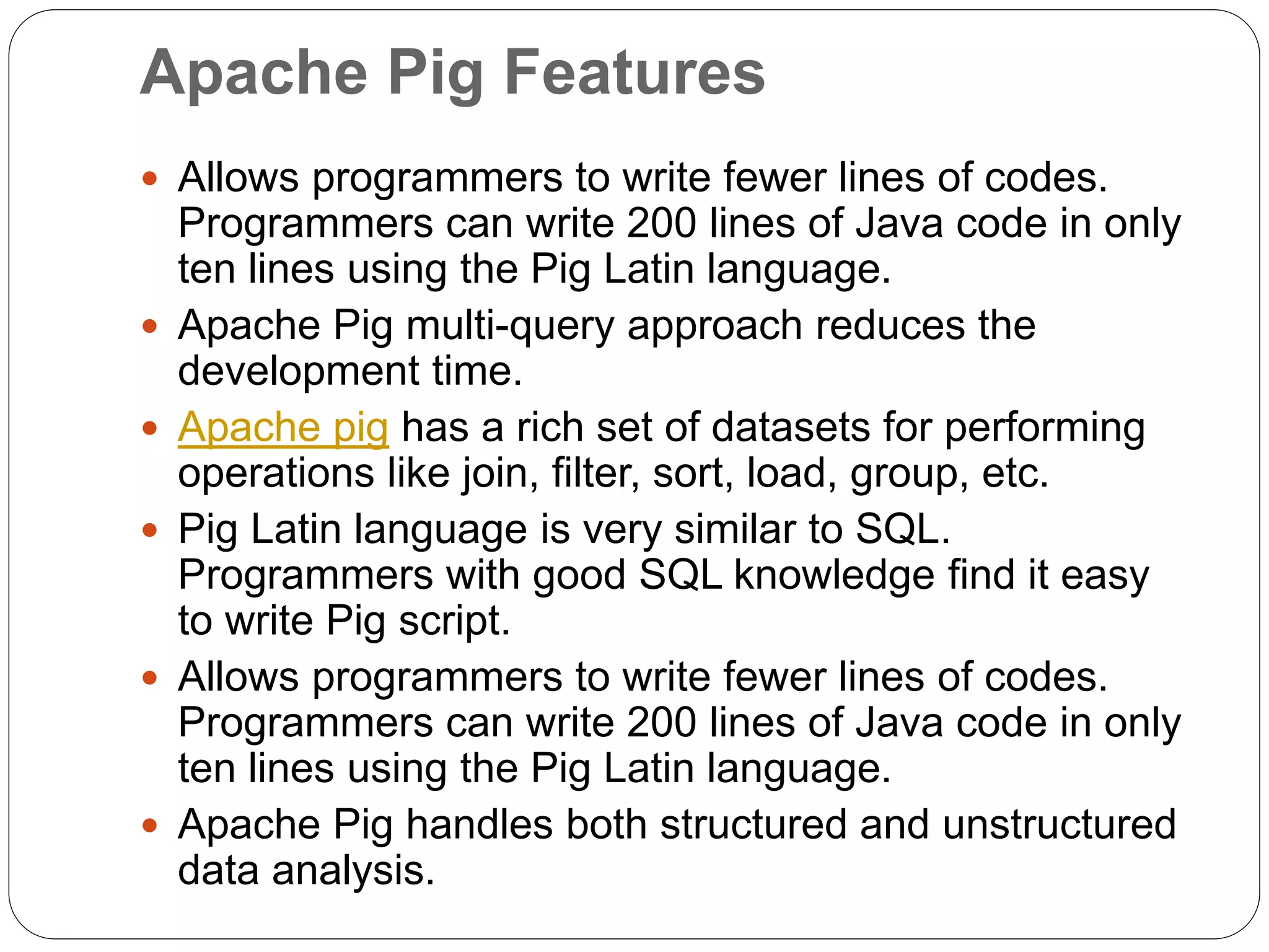 Apache Pig Features
 Allows programmers to write fewer lines of codes.
Programmers can write 200 lines of Java code in only
ten lines using the Pig Latin language.
 Apache Pig multi-query approach reduces the
development time.
 Apache pig has a rich set of datasets for performing
operations like join, filter, sort, load, group, etc.
 Pig Latin language is very similar to SQL.
Programmers with good SQL knowledge find it easy
to write Pig script.
 Allows programmers to write fewer lines of codes.
Programmers can write 200 lines of Java code in only
ten lines using the Pig Latin language.
 Apache Pig handles both structured and unstructured
data analysis.
 