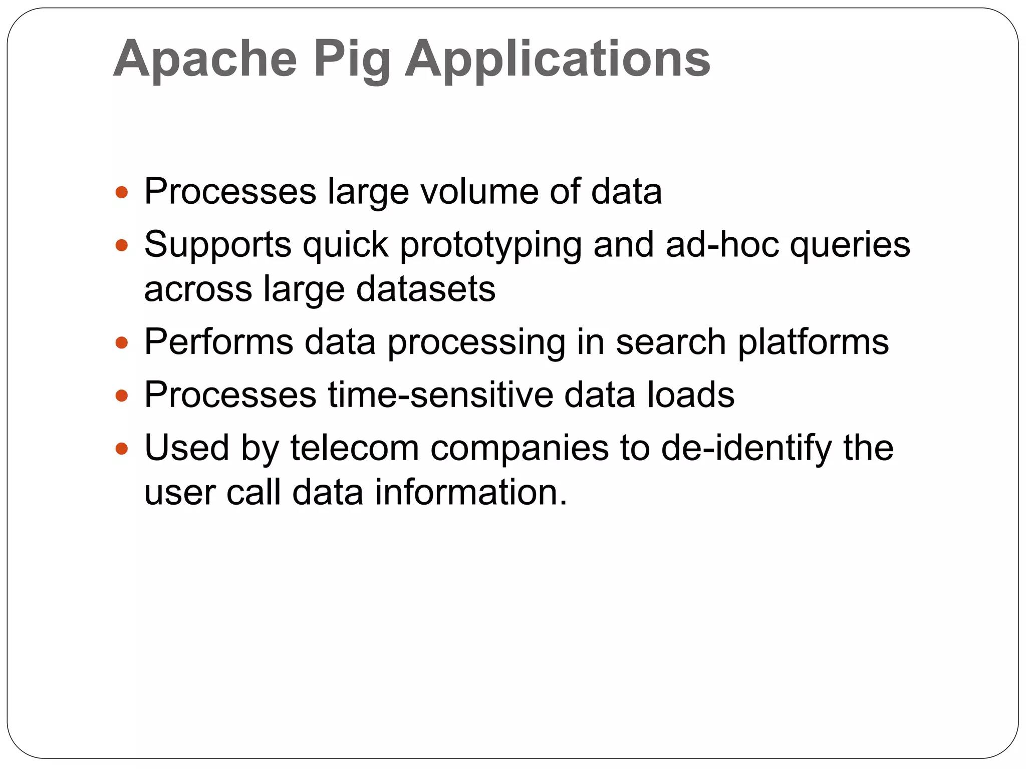 Apache Pig Applications
 Processes large volume of data
 Supports quick prototyping and ad-hoc queries
across large datasets
 Performs data processing in search platforms
 Processes time-sensitive data loads
 Used by telecom companies to de-identify the
user call data information.
 